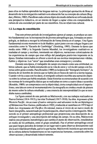28                                                Metodología de la investigación cualitativa

pues ellos no habían aprendido las lenguas nativas. La principal aportación de Boas al
desarrollo de la investigación cualitativa en educación fue su concepto de cultura (Bog-
dan y Biklen, 1982). Para Boas cada cultura objeto de estudio debería ser enfocada desde
una perspectiva inductiva, en un intento de llegar a captar cómo era comprendida la
cultura de una sociedad por parte de sus miembros. Era un relativista cultural.

1.2. La etapa de consolidación

        Tras este primer periodo de investigadores ajenos al campo, se produce un cam-
bio fundamental con la incorporación de jóvenes antropólogos que, formados en antro-
pología, se dedican a recoger la información de forma directa en el campo. Una figura
fundamental en este momento es la de Haddon, quien junto con sus colegas llegan a ser
conocidos como la "Escuela de Cambridge" (Stocking, 1993). Durante la época que
media entre 1900 y la Segunda Guerra Mundial, los investigadores cualitativos se
trasladan al campo y escriben, intentando ser objetivos, narraciones colonizadoras de
las experiencias de campo que eran reflejo del paradigma positivista imperante en la
época. Estaban interesados en ofrecer a través de sus escritos interpretaciones válidas,
fiables y objetivas. Los "otros" que estudiaban eran extranjeros y extraños.
        Durante esta época, el trabajador de campo era tratado como una celebridad, un
héroe cultural, que se había introducido en la vida de otros y volvía del campo con his-
torias sobre gente extraña. Para Rosaldo (1989) es la época del "Etnógrafo Solitario", la
historia de un hombre de ciencia que se había ido en busca de nativos a tierras lejanas.
Cuando volvíaa casa con los datos, el etnógrafo solitario escribía una narración objeti-
va sobre la cultura que había estudiado. Estas historias se estructuraban de acuerdo con
las normas de la etnografía clásica que se realizaban en tomo a cuatro ideas o acuerdos
(Rosaldo, 1989): un compromiso con la objetividad, cierta complicidad con el imperia-
lismo, una idea en tomo al monumentalismo (la etnografía se creaba a modo de pintura
de museo sobre la cultura estudiada) y una creencia de intemporalidad (lo que se estu-
diaba nunca cambiaba).
        La figura central de este periodo es Malinowski, con sus trabajos realizados en
Nueva Guinea(1914-1915) y las islas Trobiand (1917-1918). Su obra Argonauts ofthe
Western Pacific: An account ofnative entreprise and adventure in the archipielagoes
ofMelanesian New Guinea, publicada en 1922 y traducida al castellano en 1972 bajo el
título Los Argonautas del Pacífico Occidental, marca el inicio de un nuevo modo de
hacer etnografía, caracterizado por la participación, observación e interrogación. Mali-
 nowski es el primer antropólogo profesional que proporciona una descripción de su
enfoque investigador y una descripción del trabajo de .campo. En su obra, Malinowski
realiza una propuesta metodológica que cambia el punto de observación, instalándose
en medio de los poblados, entre el grupo estudiado. Fue el primer antropólogo social
que pasó largos periodos de tiempo en un lugar nativo para observar directamente cuál
era la actividad desarrollada, qué es lo que hacían. Malinowski insistía en que una teoría
de la cultura debería fundamentarse en las experiencias humanas, construida sobre las
observaciones y desarrollada inductivamente.
 