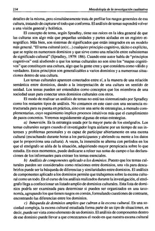 234                                                Metodología de la investigación cualitativa

detalles de la misma, pero simultáneamente trata de perfilar los rasgos generales de esa
cultura, tratando de capturar el todo que conforma. El análisis de temas supondrá volver
a una visión general y holística.
       El concepto de tema, según Spradley, tiene sus raíces en la idea general de que
las culturas son algo más que pequeñas unidades y partes aisladas en un registro et-
nográfico. Más bien, son sistemas de significados que están integrados en un modelo
más general. "El tema cultural (es) (...) cualquier principio cognitivo, tácito o explícito,
que se repite en numerosos dominios y que sirve como una relación entre subsistemas
de significado cultural" (Spradley, 1'T/9: 186). Cuando este autor habla de "principios
cognitivos" está aludiendo a que los temas culturales no son sino los "mapas cogniti-
vos" que constituyen una cultura, algo que la gente cree y que considera como válido y
verdadero. Estos principios son generalizables a varios dominios y a numerosas situa-
ciones dentro de una cultura.
       Los temas culturales aparecen conectados entre sí, a la manera de una relación
semántica entre dominios, dando a la interpretación de una cultura un sentido de
unidad. Los temas pueden ser entendidos como conceptos que los miembros de una
sociedad usan para conectar unos dominios culturales con otros.
       El modo de realizar un análisis de temas no está tan sistematizado por Spradley
como los restantes tipos de análisis. No contamos en este caso con una secuencia es-
tructurada para su puesta en práctica, sino con una serie de estrategias, a menudo com-
plementarias, cuyo seguimiento implica procesos intuitivos más que el cumplimiento
de pasos concretos. Veremos seguidamente algunas de estas estrategias.
       a) Inmersión. Es la estrategia usada por la mayor parte de los etnógrafos. Los
temas culturales surgen cuando el investigador logra aislarse por un tiempo de sus in-
tereses y problemas personales y es capaz de participar abiertamente en una escena
cultural (escuchando durante horas a los participantes y abriendo su mente a los datos
que le proporciona una cultura). A veces, la inmersión se alterna con períodos en los
que el etnógrafo se aísla de la situación, adquiriendo mayor perspicacia sobre lo que
estudia. En esos momentos, puede dedicarse a releer sus notas de campo o las declara-
ciones de los informantes para extraer los temas esenciales.
        b) Análisis de componentes aplicado a los dominios. Puesto que los temas cul-
turales pueden ser considerados como relaciones entre dominios, una vía para descu-
brirlos puede ser la búsqueda de diferencias y similaridades entre dominios. El análisis
de componentes aplicado a los dominios permite que trabajemos sobre la escena cultu-
ral como un todo. En el curso de los análisis realizados durante la investigación, el etnó-
grafo llega a confeccionar un listado amplio de dominios culturales. Esta lista de domi-
nios podría ser examinada para determinar si pueden ser organizados en una taxo-
nomía, agrupando los que tienen rasgos en común, formulando cuestiones de contraste,
encontrando las diferencias entre los dominios.
        c) Búsqueda de dominios amplios que cubran a la escena cultural. En una so-
ciedad compleja, la escena cultural estudiada forma parte de un tipo de situaciones, es
decir, puede ser vista como elemento de un dominio. El análisis de componentes dentro
de ese dominio puede llevar a que conozcamos el modo en que nuestra escena cultural
 