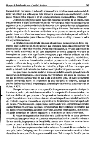 El papel de la informática en el análisis de datos                                     245


líneas de texto numeradas e indicando al ordenador la localización de cada unidad de
texto y el código que se le asigna. Esta última vía se considera una codificación en dos
pasos: primero sobre el papel yen un segundo momento trasladándola al ordenador.
        Un mismo segmento de datos puede ser etiquetado con más de un código, pues
frecuentemente el significado que contiene es relevante para más de una categoría; un
segmento de texto puede quedar incluido dentro de otro; o puede darse un solapamiento
parcial de fragmentos a los que se asignaron códigos diferentes. Teniendo en cuenta
que la categorización de los datos cualitativos es un proceso recurrente, en el que es
preciso hacer recodificaciones continuas, los programas diseñados para el análisis de
este tipo de datos suelen permitir borrar códigos o sustituir un código por otro en todos
los segmentos afectados.
        La otra función considerada básica en el análisis es la recuperación de los seg-
mentos codificados bajo un mismo código, que implica la búsqueda de los mismos y la
presentación de todos ellos reunidos. Durante la codificación, la revisión del contenido
que va siendo almacenado es útil para asegurarnos de que la categoría resultante es
homogénea en cuanto a los significados que agrupa, y que todas las unidades han sido
correctamente codificadas. Ello puede dar pie a reformular categorías, subdividirlas,
ampliarlas o cambiar su denominación cuando el proceso no ha concluido aún. Finali-
zada la codificación, la agrupación de todos los fragmentos de una categoría permite
con comodidad examinar y describir su contenido, y llegar a definir con mayor pre-
cisión la naturaleza del vínculo que los hace conceptualmente próximos entre sí.
        Los programas no suelen cortar el texto en unidades, cuando procedemos a la
recuperación de fragmentos, sino que crea nuevos ficheros con copia de los datos, en
los que podemos examinar todo lo que alude a un mismo tema. El nuevo documento
creado, recogiendo todos los segmentos de una categoría es temporal, aunque es
posible dar instrucciones al programa para obtenerlo por impresora o almacenarlo en un
fichero ASCII.
        Un aspecto importante en la recuperación de segmentos es no perder el origen de
los mismos, es decir, de dónde fueron extraídos. La interpretación de una unidad de con-
tenido será diferente, por ejemplo, si ésta procede de la entrevista a un sujeto A o de un
sujeto B con distintas características. Además, el analista puede necesitar la localización
del contexto en que se encontraba un segmento, a fin de interpretar mejor el significado
del mismo. Por estas razones, los programas suelen añadir a los segmentos recuperados
cierta información acerca de su origen, como el fichero de procedencia (suponemos que
los datos correspondientes a distintas entrevistas, distintas observaciones, distintos ca-
sos están contenidos en ficheros separados) y los números de líneas que ocupan.
        El riesgo de fragmentación implícito en la codificación de los datos puede ser
evitado con la recuperación de los contextos en que cada unidad de contenido se inserta.
En este sentido, las propuestas de Dey (1995), basadas en el hipertexto, resultan intere-
 santes de cara al análisis de datos cualitativos asistido por ordenador.
        Las funciones suplementarias aluden a distintas formas de llevar a cabo las ta-
 reas principales. Cada programa ofrece tareas que representan un cierto matiz a la hora
 de realizar la recuperación de segmentos codificados. Tal vez aquella función que nos
 