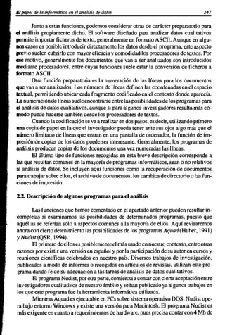 El papel de la informática en el análisis de datos                                   247

       Junto a estas funciones, podemos considerar otras de carácter preparatorio para
el análisis propiamente dicho. El software diseñado para analizar datos cualitativos
permite importar ficheros de texto, generalmente en formato ASCII. Aunque en algu-
nos casos es posible introducir directamente los datos desde el programa, este aspecto
previo suelen cubrirlo con mayor eficacia y comodidad los procesadores de textos. Por
ese motivo, generalmente los documentos que van a ser analizados son introducidos
mediante procesadores, entre cuyas funciones suele estar la conversión de ficheros a
formato ASCII.
       Otra función preparatoria es la numeración de las líneas para los documentos
que van a ser analizados. Los números de líneas definen las coordenadas en el espacio
textual, permitiendo ubicar cada fragmento codificado en el contexto donde aparecía.
La numeración de líneas suele encontrarse entre las posibilidades de los programas para
el análisis de datos cualitativos, aunque si para algunos investigadores resulta más có-
modo puede hacerse también desde los procesadores de textos.
       Cuando la codificación se va a realizar en dos pasos, es decir, utilizando primero
una copia de papel en la que el investigador pueda tener ante sus ojos algo más que el
número limitado de líneas que entran en una pantalla de ordenador, la función de im-
presión de copias de los datos puede ser interesante. Generalmente, los programas de
análisis producen copias de los documentos una vez numeradas las líneas.
       El último tipo de funciones recogidas en esta breve descripción corresponde a
las que resultan comunes en la mayoría de programas informáticos, sean o no relativos
al análisis de datos. Se incluyen aquí funciones como la recuperación de documentos
para trabajar sobre ellos, el archivo de documentos, los cambios de directorio o las fun-
ciones de impresión.

2.2. Descripción de algunos programas para el análisis

       Las funciones que hemos comentado en el apartado anterior pueden resultar in-
completas si examinamos las posibilidades de determinados programas, puesto que
aquéllas se referían sólo a aspectos comunes a la mayoría de ellos. Aquí revisaremos
ahora con cierto detenimiento las posibilidades de los programas Aquad (Hüber, 1991)
YNudist (QSR, 1994).
       El primero de ellos es posiblemente el más usado en nuestro contexto, entre otras
razones por existir una versión en español y por la participación de su autor en cursos y
reuniones científicas celebrados en nuestro país. Diversos trabajos de investigación,
publicados a modo de informes o recogidos en artículos de revistas, utilizan este pro-
grama dando fe de su adecuación a las tareas de análisis de datos cualitativos.
       El programa Nudist, por otra parte, comienza a contar con cierta aceptación entre
investigadores cualitativos de nuestro ámbito y se han publicado ya al gunos trabajos en
los que este programa fue la herramienta informática utilizada.
       Mientras Aquad es ejecutable en PCs sobre sistema operativo DOS, Nudist ope-
ra bajo entorno Windows y existe una versión para Macintosh. El programa Nudist es
más exigente en cuanto a requerimientos de hardware, pues precisa contar con 4 Mb de
 