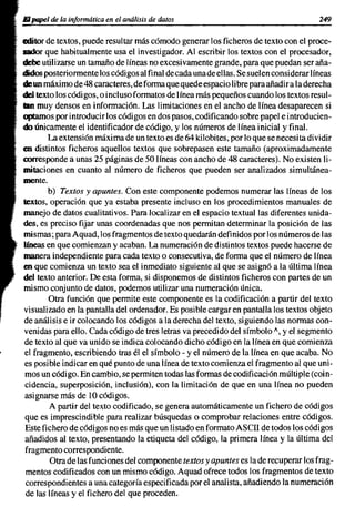 El papel de la informática en el análisis de datos                                    249

editor de textos, puede resultar más cómodo generar los ficheros de texto con el proce-
sador que habitualmente usa el investigador. Al escribir los textos con el procesador,
debe utilizarse un tamaño de líneas no excesi vamente grande, para que puedan ser aña-
didos posteriormente los códigos al final de cada unade ellas. Se suelen considerar líneas
de un máximo de 48 caracteres, de forma que quede espacio libre para añadir a la derecha
del texto los códigos, o incluso formatos de línea más pequeños cuando los textos resul-
lIIn muy densos en información. Las limitaciones en el ancho de línea desaparecen si
cptarnos por introducir los códigos en dos pasos, codificando sobre papel e introducien-
do únicamente el identificador de código, y los números de línea inicial y final.
        La extensión máxima de un texto es de 64 kilobites, por lo que se necesita dividir
en distintos ficheros aquellos textos que sobrepasen este tamaño (aproximadamente
corresponde a unas 25 páginas de 50 líneas con ancho de 48 caracteres). No existen li-
mitaciones en cuanto al número de ficheros que pueden ser analizados simultánea-
mente.
        b) Textos y apuntes. Con este componente podemos numerar las líneas de los
textos, operación que ya estaba presente incluso en los procedimientos manuales de
manejo de datos cualitativos. Para localizar en el espacio textual las diferentes unida-
des, es preciso fijar unas coordenadas que nos permitan determinar la posición de las
mismas; para Aquad, los fragmentos de texto quedarán definidos por los números de las
líneas en que comienzan y acaban. La numeración de distintos textos puede hacerse de
manera independiente para cada texto o consecutiva, de forma que el número de línea
en que comienza un texto sea el inmediato siguiente al que se asignó a la última línea
del texto anterior. De esta forma, si disponemos de distintos ficheros con partes de un
mismo conjunto de datos, podemos utilizar una numeración única.
        Otra función que permite este componente es la codificación a partir del texto
 visualizado en la pantalla del ordenador. Es posible cargar en pantalla los textos objeto
 de análisis e ir colocando los códigos a la derecha del texto, siguiendo las normas con-
 venidas para ello. Cada código de tres letras va precedido del símbolo", y el segmento
 de texto al que va unido se indica colocando dicho código en la línea en que comienza
 el fragmento, escribiendo tras él el símbolo - y el número de la línea en que acaba. No
 es posible indicar en qué punto de una línea de texto comienza el fragmento al que uni-
 mos un código. En cambio, se permiten todas las formas de codificación múltiple (coin-
 cidencia, superposición, inclusión), con la limitación de que en una línea no pueden
 asignarse más de 10 códigos.
        A partir del texto codificado, se genera automáticamente un fichero de códigos
 que es imprescindible para realizar búsquedas o comprobar relaciones entre códigos.
 Este fichero de códigos no es más que un listado en formato Ascn de todos los códigos
 añadidos al texto, presentando la etiqueta del código, la primera línea y la última del
 fragmento correspondiente.
        Otra de las funciones del componente textos y apuntes es la de recuperar los frag-
 mentos codificados con un mismo código. Aquad ofrece todos los fragmentos de texto
 correspondientes a una categoría especificada por el analista, añadiendo la numeración
 de las líneas y el fichero del que proceden.
 