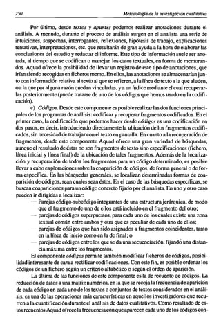 250                                                 Metodología de la investigación cualitativa

         Por último, desde textos y apuntes podemos realizar anotaciones durante el
análisis. A menudo, durante el proceso de análisis surgen en el analista una serie de
intuiciones, sospechas, interrogantes, reflexiones, hipótesis de trabajo, explicaciones
tentativas, interpretaciones, etc. que resultarán de gran ayuda a la hora de elaborar las
conclusiones del estudio y redactar el informe. Este tipo de información suele ser ano-
tada, al tiempo que se codifican o manejan los datos textuales, en forma de memoran-
dos. Aquad ofrece la posibilidad de llevar un registro de este tipo de anotaciones, que
irían siendo recogidas en ficheros memo. En ellos, las anotaciones se almacenaríanjun-
to con información relativa al texto al que se refieren, a la línea de texto a la que aluden,
o a la que por alguna razón quedan vinculadas, y a un índice mediante el cual recuperar-
las posteriormente (puede tratarse de uno de los códigos que hemos usado en la codifi-
cación).
         e) Cádigos. Desde este componente es posible realizar las dos funciones princi-
pales de los programas de análisis: codificar y recuperar fragmentos codificados. En el
primer caso, la codificación que podemos hacer desde cádigos es una codificación en
dos pasos, es decir, introduciendo directamente la ubicación de los fragmentos codifi-
cados, sin necesidad de trabajar con el texto en pantalla. En cuanto a la recuperación de
fragmentos, desde este componente Aquad ofrece una gran variedad de búsquedas,
aunque el resultado de éstas no son fragmentos de texto sino especificaciones (fichero,
línea inicial y línea final) de la ubicación de tales fragmentos. Además de la localiza-
ción y recuperación de todos los fragmentos para un código determinado, es posible
llevar a cabo exploraciones sobre la coaparición de códigos, de forma generala de for-
ma específica. En las búsquedas generales, se localizan determinadas formas de coa-
parición de códigos, sean cuales sean éstos. En el caso de las búsquedas específicas, se
buscan coapariciones para un código concreto fijado por el analista. En uno y otro caso
pueden ir dirigidas a localizar:
         - Parejas código-subcódigo integrantes de una estructura jerárquica, de modo
            que el fragmento de uno de ellos está incluido en el fragmento del otro;
         - parejas de códigos superpuestos, para cada uno de los cuales existe una zona
            textual común entre ambos y otra que es peculiar de cada uno de ellos;
         - parejas de códigos que han sido asignados a fragmentos coincidentes, tanto
            en la línea de inicio como en la de final; o
         - parejas de códigos entre los que se da una secuenciación, fijando una distan-
            cia máxima entre los fragmentos.
         El componente códigos permite también modificar ficheros de códigos, posibi-
 lidad interesante de cara a rectificar codificaciones. Con este fin, es posible ordenar los
códigos de un fichero según un criterio alfabético o según el orden de aparición.
         La última de las funciones de este componente es la de recuento de códigos. La
 reducción de datos a una matriz numérica, en la que se recoja la frecuencia de aparición
 de cada código en cada uno de los textos o conjuntos de textos considerados en el análi-
 sis' es una de las operaciones más características en aquellos investigadores que recu-
 rren a la cuantificación durante el análisis de datos cualitativos. Como resultado de es-
 tos recuentos Aquad ofrece la frecuencia con que aparecen cada uno de los códigos con-
 