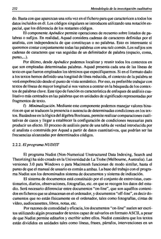 252                                               Metodologia de la investigación cualitativa

do. Basta con que aparezcan una sola vez en el fichero para que caractericen a todos los
datos incluidos en él. Los códigos singulares se introducen utilizando una notación es-
pecial, que los diferencia de los restantes códigos.
        El componente Apéndice permite operaciones de recuento sobre listados de pa-
labras o sufijos. En realidad, Aquad considera cadenas de caracteres definidas por el
analista, con independencia de que constituyan o no palabras. Esto es interesante si
queremos contar conjuntamente todas las palabras con una raíz común. Los sufijos son
cadenas de caracteres que van seguidas de un delimitador de palabra (espacio, coma,
punto,...).
        Por último, desde Apéndice podemos localizar y reunir todos los contextos en
que son empleadas determinadas palabras. Aquad presenta cada una de las líneas de
texto en que fueron empleados los términos que especifiquemos. Si en el formato dado
a los textos hemos definido una longitud de línea reducida, el contexto de la palabra se
verá empobrecido desde el punto de vista semántico. Por eso, es preferible trabajar con
textos de líneas de mayor longitud si nos vamos a centrar en la búsqueda de los contex-
tos de palabras clave. Este tipo de función es característica de enfoques de análisis cua-
litativo más centrados en las palabras que en unidades de significado representadas por
fragmentos de texto.
        f) Minimalizacián. Mediante este componente podemos manejar valores bina-
rios en que se traducen la presencia o ausencia de determinadas condiciones en los tex-
tos. Basándose en la lógica del álgebra Booleana, permite realizar comparaciones cuali-
tativas de casos y llegar a establecer la configuración de condiciones necesarias para
producir un efecto. El proceso de análisis parte de una tabla de verdad introducida por
el analista o construida por Aquad a partir de datos cuantitativos, que podrían ser las
frecuencias alcanzadas por determinados códigos.

2.2.2. El programa NUDIST

       El programa Nudist (Non-Numerical Unstructured Data Indexing, Search and
Theorizing) ha sido creado en la Universidad de La Trobe (Melbourne, Australia). Las
versiones 3.0 para Windows o para Macintosh funcionan de modo similar, hasta el
punto de que el manual de usuario es común a ambas. La base del trabajo con el progra-
ma Nudist son los denominados sistema de documentos y sistema de indización.
        El sistema de documentos está constituido por el conjunto de entrevistas, cues-
tionarios, diarios, observaciones, fotografías, etc. en que se recogen los datos del estu-
dio. Será necesario diferenciar entre documentos "on-line", que son aquéllos conteni-
dos en ficheros que se almacenan en el ordenador, y documentos "off-line", es decir do-
cumentos que no están físicamente en el ordenador, tales como fotografías, cintas de
vídeo, audiocassettes, libros, notas, etc.
        Por razones de comodidad y eficacia, los documentos "on-line" suelen ser escri-
tos utilizando algún procesador de textos capaz de salvarlos en formato ASCII, a pesar
de que Nudist permite editarlos y escribir sobre ellos. Nudist considera que los textos
están divididos en unidades tales como líneas, frases, párrafos, intervenciones en un
 