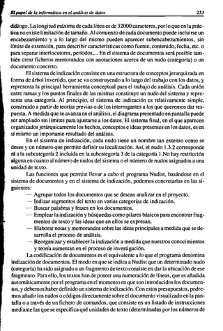 r   El"."., .., In Uo!VmuJJico ,.   "anAJ~i,'"   dahu                                   253

    diálogo. La longitud máxima de cada línea es de 32000 caracteres, por lo que en la prác-
~   tica no existe limitación de tamaño. Al comienzo de cada documento puede incluirse un
    encabezamiento y a lo largo del mismo pueden aparecer subencabezamientos, sin
    límite de extensión, para describir características como fuente, contenido, fecha, etc. o
    para separar interlocutores, períodos,... En el sistema de documentos será posible tam-
    bién crear ficheros memorandos con anotaciones acerca de un nudo (categoría) o un
    documento concreto.
             El sistema de indización consiste en una estructura de conceptos jerarquizada en
    forma de árbol invertido, que se va construyendo a lo largo del trabajo con los datos, y
    representa la principal herramienta conceptual para el trabajo de análisis. Cada unión
    entre ramas y los puntos finales de las mismas constituye un nudo del sistema y repre-
    senta una categoría. Al principio, el sistema de indización es relativamente simple,
    construido a partir de teorías previas o de los interrogantes a los que queremos dar res-
    puesta. A medida que se avanza en el análisis, el diagrama presentado en pantalla puede
    ser ampliado sin límites para ajustarse a los datos. El sistema final, en el que aparecen
    organizados jerárquicamente los hechos, conceptos e ideas presentes en los datos, es en
    sí mismo un importante resultado del análisis.
             En el sistema de indización, cada nudo tiene un nombre tan extenso como se
    desee y un número que permite definir su localización. Así, el nudo 1.3.2 corresponde
    rá a la subcategoría 2 incluida en la subcategoría 3 de la categoría 1.No hay restricción
    alguna en cuanto al número de nudos del sistema o el número de nudos asignados a una
    unidad de texto.
             Las funciones que permite llevar a cabo el programa Nudist, basándose en el
    sistema de documentos y en el sistema de indización, podemos concretarlas en las si-
     guientes:
             - Agrupar todos los documentos que se desean analizar en el proyecto.
             - Indizar segmentos del texto en varias categorías de indización.
             - Buscar palabras y frases en los documentos.
             - Emplear la indización y búsquedas como pilares básicos para encontrar frag-
                 mentos de texto y las ideas que en ellos se expresan.
             - Elaborar notas y memorandos sobre las ideas principales a medida que se de-
                 sarrolla el proceso de análisis.
             - Reorganizar y establecer la indización a medida que nuestros conocimientos
                 y teoría aumentan en el proceso de investigación.
             La codificación de documentos es el equivalente a lo que el programa denomina
     indización de documentos. El modo en que se indica a Nudist que un determinado nudo
     (categoría) ha sido asignado a un fragmento de texto consiste en dar la ubicación de ese
    fragmento. Para ello, los textos han de poseer una numeración de líneas, que es añadida
     automáticamente por el programa en el momento en que son introducidos los documen-
     tos, y debemos haber definido un sistema de indización. Con estos presupuestos, podre-
     mos añadir los nudos o códigos directamente sobre el documento visualizado en la pan-
     talla o a través de un fichero de comandos, que consiste en un listado de instrucciones
     mediante las que se especifica qué unidades de texto (determinadas por los números de
 