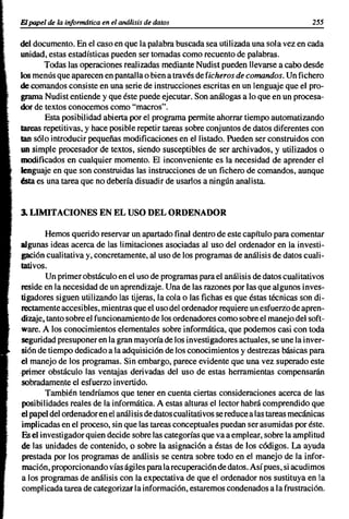 El papel de la informática en el análisis de datos                                          255

del documento. En el caso en que la palabra buscada sea utilizada una sola vez en cada
unidad, estas estadísticas pueden ser tomadas como recuento de palabras.
       Todas las operaciones realizadas mediante Nudist pueden llevarse a cabo desde
los menús que aparecen en pantalla o bien a través de ficheros de comandos. Un fichero
de comandos consiste en una serie de instrucciones escritas en un lenguaje que el pro-
grama Nudist entiende y que éste puede ejecutar. Son análogas a lo que en un procesa-
dor de textos conocemos como "macros".
       Esta posibilidad abierta por el programa permite ahorrar tiempo automatizando
tareas repetitivas, y hace posible repetir tareas sobre conjuntos de datos diferentes con
tan s610 introducir pequeñas modificaciones en el listado. Pueden ser construidos con
un simple procesador de textos, siendo susceptibles de ser archivados, y utilizados o
modificados en cualquier momento. El inconveniente es la necesidad de aprender el
lenguaje en que son construidas las instrucciones de un fichero de comandos, aunque
áta es una tarea que no debería disuadir de usarlos a ningún analista.


3. LIMITACIONES EN EL USO DEL ORDENADOR

         Hemos querido reservar un apartado final dentro de este capftulo para comentar
algunas ideas acerca de las limitaciones asociadas al uso del ordenador en la investi-
 gaci6n cualitativa y, concretamente, al uso de los programas de análisis de datos cuali-
tativos.
         Un primer obstáculo en el uso de programas para el análisis de datos cualitativos
 reside en la necesidad de un aprendizaje. Una de las razones por las que algunos inves-
 tigadores siguen utilizando las tijeras, la cola o las fichas es que éstas técnicas son di-
 rectamente accesi bles, mientras que el uso del ordenador requiere un esfuerio de apren-
 dizaje, tanto sobre el funcionamiento de los ordenadores como sobre el manejo del soft-
 ware. A los conocimientos elementales sobre informática, que podemos casi con toda
 seguridad presuponer en la gran mayoría de los investigadores actuales, se une la inver-
 si6n de tiempo dedicado a la adquisici6n de los conocimientos y destrezas básicas para
 el manejo de los programas. Sin embargo, parece evidente que una vez superado este
.primer obstáculo las ventajas derivadas del uso de estas herramientas compensarán
 sobradamente el esfuerzo invertido.
         También tendríamos que tener en cuenta ciertas consideraciones acerca de las
 posibilidades reales de la informática. A estas alturas el lector habrá comprendido que
 el papel del ordenador en el análi sis de datos cuali tativos se reduce a las tareas mecáni cas
 implicadas en el proceso, sin que las tareas conceptuales puedan ser asumidas por éste.
 Es el investigador quien decide sobre las categorías que va a emplear, sobre la amplitud
 de las unidades de contenido, o sobre la asignaci6n a éstas de los códigos. La ayuda
 prestada por los programas de análisis se centra sobre todo en el manejo de la infor-
 maci6n, proporcionando vías ágiles parala recuperaci6n de datos. Así pues, si acudimos
 a los programas de análisis con la expectativa de que el ordenador nos sustituya en la
 compl icada tarea de categorizar la información, estaremos condenados a la frustraci6n.
 