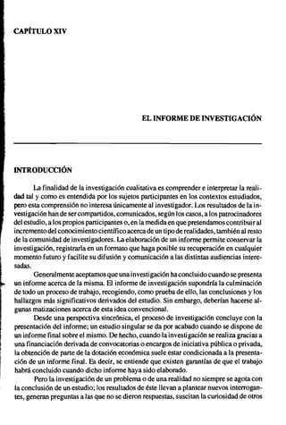 CAPíTULO XIV




                                                 EL INFORME DE INVESTIGACIÓN




    INTRODUCCIÓN

           La finalidad de la investigación cualitativa es comprender e interpretar la reali-
    dad tal Ycomo es entendida por los sujetos participantes en los contextos estudiados,
    pero esta comprensión no interesa únicamente al investigador. Los resultados de la in-
    vestigación han de ser compartidos, comunicados, según los casos, a los patrocinadores
    del estudio, a los propios participantes o, en la medida en que pretendamos contribuir al
    incremento del conocimiento científico acerca de un tipo de realidades, también al resto
    de la comunidad de investigadores. La elaboración de un informe permite conservar la
    investigación, registrarla en un formato que haga posible su recuperación en cualquier




l
    momento futuro y facilite su difusión y comunicación a las distintas audiencias intere-
    sadas.
           Generalmente aceptamos que una investigación ha concluido cuando se presenta
    un informe acerca de la misma. El informe de investigación supondría la culminación
    de todo un proceso de trabajo, recogiendo, como prueba de ello, las conclusiones y los
    hallazgos más significativos derivados del estudio. Sin embargo, deberían hacerse al-
    gunas matizaciones acerca de esta idea convencional.
           Desde una perspectiva sincrónica, el proceso de investigación concluye con la
    presentación del informe; un estudio singular se da por acabado cuando se dispone de
    un informe final sobre el mismo. De hecho, cuando la investigación se realiza gracias a
    una financiación derivada de convocatorias o encargos de iniciativa pública o privada,
    la obtención de parte de la dotación económica suele estar condicionada a la presenta-
    ción de un informe final. Es decir, se entiende que existen garantías de que el trabajo
    habrá concluido cuando dicho informe haya sido elaborado.
            Pero la investigación de un problema o de una realidad no siempre se agota con
    la conclusión de un estudio; los resultados de éste llevan a plantear nuevos interrogan-
    tes, generan preguntas a las que no se dieron respuestas, suscitan la curiosidad de otros
 