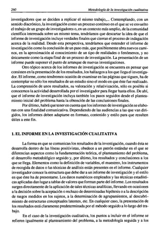 260                                                Metodología de la investigacián cualitativa


investigadores que se deciden a replicar el mismo trabajo,... Contemplando, con un
sentido diacrónico, la investigación como un proceso continuo en el que se ve envuelto
el trabajo de un grupo de investigadores o, en un contexto más amplio, de la comunidad
científica interesada sobre un mismo tema, tendríamos que descartar la idea de que el
informe de investigación incluye verdades finales que cierran el proceso de indagación
acerca de la realidad. Desde esta perspectiva, tendríamos que entender el informe de
investigación como la conclusión de un paso más, que posiblemente abra nuevos cami-
nos, en la aproximación al conocimiento de un tipo de realidades o fenómenos, y no
únicamente como la etapa final de un proceso de investigación. La presentación de un
informe puede suponer el punto de arranque de nuevas investigaciones.
        Otro tópico acerca de los informes de investigación se encuentra en pensar que
consisten en la presentación de los resultados, los hallazgos a los que llega el investiga-
dor. El informe, como tendremos ocasión de examinar en las páginas que siguen, ha de
contemplar no sólo los resultados de un estudio sino el modo en que éste fue realizado.
La comprensión de unos resultados, su valoración y relativización, sólo es posible si
conocemos la actividad desarrollada por el investigador para llegar hasta ellos. De ahí,
que el informe de investigación incluya también los pasos seguidos desde el plantea-
miento inicial del problema hasta la obtención de las conclusiones finales.
        Por último, habrá que tener en cuenta que los informes de investigación se elabo-
ran con una finalidad comunicativa. Dependiendo de las audiencias a las que van diri-
gidos, los informes deben adaptarse en formato, contenido y estilo para que resulten
útiles a este fin.


1. EL INFORME EN LA INVESTIGACIÓN CUALITATIVA

       La forma en que se comunican los resultados de la investigación, cuando ésta se
desarrolla dentro de las líneas positivistas, obedece a un patrón estándar en el que se
diferencian aspectos como la fundamentación teórica, el planteamiento del problema,
el desarrollo metodológico seguido y, por último, los resultados y conclusiones a los
que se llega. Elementos como la definición de variables, el muestreo, los instrumentos
de recogida de datos o las técnicas de análisis están presentes en el informe. Cualquier
investigador conoce la estructura que debe dar a un informe de investigación y el estilo
en que éste ha de presentarse. Los datos numéricos empleados y las técnicas estadísti-
cas aplicadas dan lugar a tablas de valores que forman parte del informe. Los resultados
surgen directamente de la aplicación de tales técnicas analíticas, llevando en ocasiones
a la decisión sobre la aceptación o rechazo de determinadas hipótesis o a la descripción
de rasgos medidos en los sujetos, a la determinación de agrupamientos, al descubri-
miento de estructuras conceptuales latentes, etc. En cualquier caso, la presentación de
los resultados está claramente predeterminada por el método seguido a lo largo del tra-
bajo.
       En el caso de la investigación cualitativa, los puntos a incluir en el informe se
refieren igualmente al planteamiento del problema, a la metodología seguida y a los
 