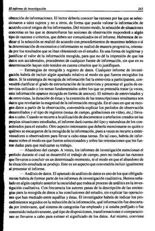 El informe de investigación                                                           263


obtención de informaciones. El lector debería conocer las razones por las que se selec-
cionaron a tales sujetos y no a otros, de forma que pueda valorar la información de
acuerdo con el origen de los informantes. Del mismo modo, la selección de situaciones
concretas en las que se desarrollaron las sesiones de observación responderá a algún
tipo de razones o criterios, que deben ser comunicados en el informe. Habremos de in-
dicar si la selección se realizó de acuerdo con procedimientos de muestreo teórico o si
la determinación de escenarios o informantes se realizó de manera progresi va, orienta-
da por los resultados que se iban obteniendo en el estudio. Es una forma de legitimar y
justificar el valor de la información recogida, para que no dé la impresión de que los
datos son accidentales, procedentes de cualquier fuente de información, sin que en su
determinación hayan sido tenidos en cuenta criterios que lo justifiquen.
        - Estrategias de recogida y registro de datos. Cualquier informe de investi-
gación habría de incluir algún apartado relativo al modo en que fueron recogidos los
datos. Si la estrategia de recogida de infomación fue la entrevista a participantes, con-
vendrá clarificar el grado de estructuración de la entrevista y presentar el guión de en-
trevista utilizado o los temas fundamentales sobre los que se pretendía tratar (a veces,
esta información aparece recogida en forma de anexos). El número de entrevistados y
de entrevistas, la duración de éstas y la extensión de las transcripciones resultantes son
datos que revelarían la magnitud de la información recogida. En el caso en que se reco-
gen datos a partir de la observación, convendría explicar los períodos de observación
desarrollados y el tipo de registros (notas de campo, grabaciones en vídeo, etc,) lleva-
dos a cabo. Cuando se recurre a la utilización de documentos o artefactos creados en las
propias situaciones estudiadas, el informe dará cuenta del tipo y naturaleza de los con-
siderados para el estudio. Otro aspecto interesante que debería mencionarse es quién o
quiénes se encargaron de la recogida de la información, pues a veces se recurre a entre-
vistadores u observadores para llevar a cabo estas tareas. En tal caso, habría de infor-
marse sobre el modo en que fueron seleccionados y sobre las orientaciones que les fue-
ron dadas para que realizaran su trabajo.
        - Abandono del campo. A veces, los informes de investigación mencionan el
período durante el cual se desarrolló el trabajo de campo, pero no indican las razones
que llevaron a concluir en un determinado momento, ni el modo en que el abandono de
la situación estudiada se produjo. Este es un aspecto que convendría incluir igualmente
al presentar el informe.
        - Análisis de datos. El apartado de análisis de datos es uno de los que obligada-
mente habría de formar parte de los informes de investigación cualitativa. Hemos seña-
lado en algún capítulo anterior la oscuridad que rodea al proceso de análisis en la inves-
tigación cualitativa. Con frecuencia los autores pasan de la descripción de las estrate-
 gias para la recogida de datos a las conclusiones del estudio, sin explicar las operacio-
 nes que han mediado entre aquéllas y éstas. El investigador habría de indicar los pro-
cedimientos seguidos en la reducción de la información, qué información fue descarta-
da por irrelevante, qué sistema de categorías fue empleado y si estaba prefijado o fue
 construido inductivamente, qué tipo de disposiciones, transformaciones o comparacio-
 nes se llevaron a cabo para extraer el significado de los datos. Así mismo, conviene
 