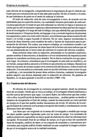 El informe de investigación                                                           267

todo informe de investigación, comprenderemos la importancia de que el vehículo uti-
lizado para esa comunicación sea el más adecuado posi ble. De ahí, el interés y el cuida-
do que habríamos de poner en el modo de redactar el informe.
       El estilo de redacción varía de unos investigadores a otros, de acuerdo con las
habilidades para la expresión escrita y las cualidades literarias personales de cada uno.
La preocupación por el modo en que será redactado un informe es lógica si tenemos en
cuenta que no sólo es necesario organizar coherentemente las ideas que han ido surgien-
do en el investigador a lo largo de todo el trabajo, sino que además hay que presentarlas
de modo atractivo. Una prosa lúcida, un lenguaje vivaz y un modo ingenioso de presentar
los argumentos,junto con cierto estilo literario, son elementos que atraen la atención del
lector y le invitan a seguir leyendo el informe. No en vano, algunos recomiendan la
lectura de obras literarias como modelos de estilo y fuentes de inspiración para la pre-
sentación de informes. Por contra, una sintaxis compleja, un vocabulario extraño o un
modo desorganizado de presentar las ideas hacen de la lectura una tarea tediosa que tal
vez sea abandonada por el lector antes de culminar el examen del informe completo.
        Estas primeras ideas sobre la redacción, presentadas en los párrafos anteriores,
pueden sembrar el desconcierto, el desánimo o avivar sentimientos de impotencia entre
quienes se consideren escritores poco dotados. No es ésta la conclusión a la que quere-
mos llegar. Al contrario, entendemos que el investigador es ante todo un científico y no
un literato, aunque dedica atención a la forma en que presenta sus trabajos. Bastará con
observar una serie de normas usuales en la construcción del discurso y sobre el estilo de
redacción. Con una práctica continuada, tanto en escribir informes como en leer los que
se publican, y sin necesidad de poseer dotes artístico-literarias, cualquier investigador
podría adquirir una técnica depurada para la redacción de informes. En palabras de
Spradley, la vía para aprender a escribir es escribir (1980: 116).

3.1. Construcción del discurso

       El informe de investigación se construye progresivamente, desde las primeras
fases de un estudio. Desde que se inicia su trabajo, el investigador debería habituarse a
escribir acerca del proceso que sigue. Los pasos dados, las reflexiones que han condu-
cido a ellos, lajustificación de determinadas actuaciones,... podrían perder en detalle si
tratamos de recuperarlas al final del trabajo, cuando ha transcurrido un cierto período
de tiempo en el que han podido mediar mecanismos de olvido. El informe de investi-
gación habría de comenzar con la propia concepción del estudio y simultanearse con las
diferentes fases del trabajo.
       Las ideas que van surgiendo en la mente del investigador a medida que recoge
los datos pueden quedar registradas junto con las notas de campo. Los resultados de
análisis posteriores supondrían un mayor grado de elaboración sobre las informaciones
recogidas. El resultado final de un trabajo de campo, en el que se han ido sucediendo
fases de recogida y análisis de datos, es un conjunto de resultados y conclusiones pro-
visionales que exigirán análisis finales mediante los que completar la imagen construi-
da por el investigador acerca de la realidad estudiada.
 