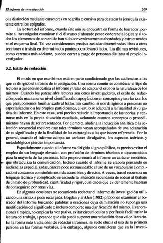 ,   El informe de investigación                                                              269


    o la distinción mediante caracteres en negrilla o cursiva para destacar la jerarquía exis-
    tente entre los epígrafes.
            La lectura del informe, cuando éste aún se encuentra en forma de borrador, per-
    mite al investigador examinar si el discurso elaborado posee coherencia lógica y si to-
    dos los elementos de contenido han sido convenientemente abordados y estructurados
    en el esquema final. Tal vez consideremos preciso trasladar determinadas ideas a otras
    secciones o insistir en determinados puntos poco desarrollados. Las últimas revisiones,
    como veremos más adelante, pueden correr a cargo de personas distintas al propio in-
    vestigador.

    3.2. Estilo de redacción

           El modo en que escribimos está en parte condicionado por las audiencias a las
    que va dirigido el informe de investigación. Una norma común es considerar el tipo de
    lectores a quienes se destina el informe y tratar de adaptar el estilo a la naturaleza de los
    mismos. Cuando los potenciales lectores son otros investigadores, el estilo de redac-
    ción puede mantener un nivel científico alto, apoyándose en conceptos y teorías con los
    que presuponemos familiarizado al lector. En cambio, si nos dirigimos a personas no
    especializadas o a los propios participantes, el estilo se adaptará a la finalidad divulga-
    tiva del informe. En este caso, será preciso reducir la importancia de las teorías y cen-
    trarse más en la propia situación estudiada, aclarando cuantos conceptos o procedi-
    mientos hayan de ser presentados. Por ejemplo, aludir a la inducción analítica o la se-
    lección secuencial requiere que tales términos vayan acompañados de una aclaración
    de su significado y de la finalidad de las estrategias a las que hacen referencia. Por lo
    general, cuando el informe adopta un carácter divulgativo, los aspectos teóricos y
    metodológicos pierden importancia.
           Especialmente cuando el informe va dirigido al gran público, es preciso evitar el
    empleo de un lenguaje elevado, con profusión de términos técnicos o desconocidos
    para la mayoría de las personas. Ello proporcionaría al informe un carácter esotérico,
    que obstaculiza la comunicación. Incluso cuando el informe se elabora pensando en
    audiencias especializadas, parece poco recomendable el uso de un vocabulario compli-
    cado si contamos con sinónimos más accesibles y directos. A veces, tras el recurso a un
    lenguaje técnico y complicado se esconde la intención secundaria de rodear al trabajo
    de un halo de profundidad, cientificidad y rigor, cualidades que evidentemente habrían
    de conseguirse por otras vías.
           En algunas ocasiones se recomienda redactar el informe de investigación utili-
    zando una sintaxis poco recargada. Bogdan y Biklen (1982) proponen examinar el bo-
    rrador del informe buscando palabras u oraciones cuya eliminación no suponga una
    modificación del significado o incluso comporte una clarificación del mismo. Usar ora-
    ciones simples, no emplear la voz pasiva, evitar circunloquios y perífrasis facilitarían la
    lectura del trabajo, a pesar de que ello pueda suponer una reducción de su valor literario.
    En la forma más tradicional de redactar informes, se suele eludir el uso de la primera
    persona en las formas verbales. Sin embargo, algunos consideran que en la investi-
 