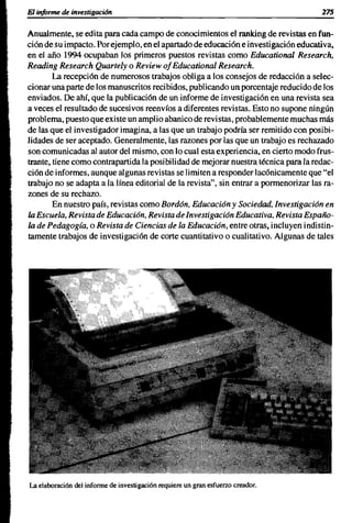 El informe de investigación                                                            275


Anualmente, se edita para cada campo de conocimientos el ranking de revistas en fun-
ción de su impacto. Por ejemplo, en el apartado de educación e investigación educativa,
en el año 1994 ocupaban los primeros puestos revistas como Educational Research,
Reading Research Quartely o Review 01 Educational Research.
        La recepción de numerosos trabajos obliga a los consejos de redacción a selec-
cionar una parte de los manuscritos recibidos, publicando un porcentaje reducido de los
enviados. De ahí, que la publicación de un informe de investigación en una revista sea
a veces el resultado de sucesivos reenvíos a diferentes revistas. Esto no supone ningún
problema, puesto que existe un amplio abanico de revi stas, probablemente muchas más
de las que el investigador imagina, a las que un trabajo podría ser remitido con posibi-
lidades de ser aceptado. Generalmente, las razones por las que un trabajo es rechazado
son comunicadas al autor del mismo, con lo cual esta experiencia, en cierto modo frus-
trante, tiene como contrapartida la posibilidad de mejorar nuestra técnica para la redac-
ción de informes, aunque algunas revistas se limiten a responder lacónicamente que "el
trabajo no se adapta a la línea editorial de la revista", sin entrar a pormenorizar las ra-
zones de su rechazo.
        En nuestro país, revistas como Bordón, Educación y Sociedad, Investigación en
la Escuela, Revista de Educación, Revista de Investigación Educativa, Revista Españo-
la de Pedagogía, o Revista de Ciencias de la Educación, entre otras, incluyen indistin-
tamente trabajos de investigación de corte cuantitativo o cualitativo. Algunas de tales




La elaboración del informe de investigación requiere un gran esfuerzo creador.
 