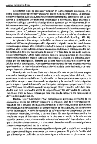 Algunas cuestiones a debate                                                           279

        Los dilemas éticos se agudizan y amplían en la investigación cualitativa, en la
que la interacción con personas y escenarios es posiblemente más intensa. En el marco
de la investigación cualitativa, las actuaciones moralmente más censurables son las que
afectan a las relaciones que mantienen investigador e informantes, desde el acceso al
campo hasta el lugar concedido a los significados aportados por los informantes. Si los
informantes son niños, ¿los padres o profesores deben tener acceso a las notas de campo
del investigador?, ¿se debe grabar lo que dice un informante o sólo han de tomarse algu-
nas notas por escrito?, cómo se interpretan los datos recogidos y cómo se comunica esa
interpretación a los informantes?, ¿deben comunicarse a las autoridades educativas los
comportamientos ilegales observados en algunos profesionales? (Spradley, 1979: 34).
        Aceptando la idea de que la finalidad de alcanzar conocimiento justifica los
medios científicos empleados para ello, algunos investigadores cualitativos disfrazan
su persona para acceder a los contextos estudiados. A veces, la participación en los gru-
pos lleva a los investigadores a simular una comunión de ideas o prácticas con los par-
ticipantes a fin de lograr la confianza del grupo y ver facilitada de ese modo la obten-
ción de información. Cabría cuestionarse si bajo este tipo de prácticas no se esconden
de modo inadmisible el engaño, la falta de honestidad y la traición a la confianza depo-
sitada por los participantes. Siempre que de este modo de actuar no se deriven per-
juicios para los participantes, Punch (1994) desde un punto de vista pragmático acepta
que cierta dosis de simulación es intrínseca a la vida social y también al trabajo de cam-
po que desarrolla el investigador.
        Otro tipo de problemas éticos en la interacción con los participantes surgen
cuando los investigadores son cuestionados acerca de los propósitos, el diseño o las
consecuencias de sus actividades. La sinceridad en las respuestas se contrapone a la
posibilidad de que el conocimiento delos objetivos y la marcha de la investigación
pueda sesgar el tipo de información que los sujetos participantes proporcionen. Erick-
son (1989), ante este dilema, considera un principio básico el que los individuos estu-
diados sean bien informados acerca de los propósitos y las actividades de la investi-
gación, así como de las exigencias que para ellos pueda suponer o los riesgos que se
deriven de su participación.
        Deyhle, Hess y LeCompte (1992) mencionan los problemas derivados de los
intercambios que se dan entre investigador e informantes, a fin de ofrecer alguna con-
trapartida por el esfuerzo que han de hacer (acudir a entrevistas, facilitar documentos
personales, participar en sesiones de comprobación de hallazgos, etc.) al actuar como
sujetos investigados. A veces la obtención de información se ve compensada por ase-
 soramiento, materiales, servicios, o incluso dinero. En este tipo de intercambios los
 problemas surgen al determinar cuánto ha de ofrecerse a cambio de la información
obtenida. Además, cabe plantearse si la información "comprada" tiene el mismo valor
que la ofrecida voluntariamente, o si el modo de obtenerla crea diferentes obligaciones
y restricciones respecto al uso de la misma.
        Parte de la información que recoge el investigador podría perjudicar a los sujetos
 que la aportaron si llegara a conocerse por terceras personas. El grado de familiaridad
 que el investigador cualitativo establece con algunos informantes da pie a que se reve-
 