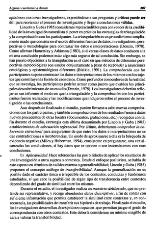 Algunas cuestiones a debate


     opiniones con otros investigadores, exponiéndose a sus preguntas y críticas puede ser
     útil para reorientar el proceso de investigación y llegar a conclusiones válidas.
             Lincoln y Guba (1985) consideran imprescindibles para convencer de la credibi-
     lidad de la investigación naturalista el poner en práctica las estrategias de triangulación
     y la comprobación con los participantes. La triangulación es un procedimiento amplia-
     mente usado que consiste en el uso de diferentes fuentes de datos, investigadores, pers-
     pectivas o metodologías para contrastar los datos e interpretaciones (Denzin, 1978).
     Como afirman Hamersley y Atkinson (1983), si diversas clases de datos conducen a la
     misma conclusión podemos estar algo más seguros de tal conclusión. Sin embargo, se
     han puesto objeciones a la triangulación en el caso en que métodos de diferentes pers-
     pectivas metodológicas son usados conjuntamente a pesar de responder a asunciones
     ontológicas y epistemológicas diferentes (Blaikie, 1991). La comprobación con los
     participantes supone contrastar los datos e interpretaciones de los mismos con los suje-
     tos que consti tuyen la fuente de esos datos. Como profundos conocedores de la realidad
     que se investiga, los participantes podrían actuar como jueces que evalúen los princi-
     pales descubrimientos de un estudio (Denzin, 1978). Los investigadores deberían refle-
     jar en sus informes el modo en que la triangulación y la comprobación con los partici-
     pantes fueron realizadas y las modificaciones que indujeron sobre el proceso de inves-
     tigación o las conclusiones.
             Aun después de finalizado el estudio, pueden llevarse a cabo nuevas comproba-
     ciones con los participantes, y también comprobaciones de los resultados frente a datos
     nuevos procedentes de otras fuentes (documentos, grabaciones, etc.) recogidos con tal
     fin durante el estudio, estrategia esta última denominada por Lincoln y Guba (1985)
     establecimiento de adecuación referencial. Por último, deberíamos comprobar la co-
     herencia estructural para asegurarnos de que entre los datos e interpretaciones no se
     dan contradicciones o incoherencias. Un modo de aproximarse a ella es la búsqueda de
     evidencia negativa (Miles y Huberman, 1994), consistente en preguntarse, una vez al-
     canzadas las conclusiones, si hay datos que se oponen o son inconsistentes con esas
     conclusiones.
..           b) Aplicabilidad. Hace referencia a las posibilidades de aplicar los resultados de
     una investigación a otros sujetos o contextos. Desde el enfoque positivista, se habla de
     este aspecto en términos de validez externa o generalizabilidad; Lincoln y Guba (1985)
     proponen el concepto análogo de transferibilidad. Aunque la generalización no es
     posible dado el carácter único e irrepetible de los contextos, conductas y fenómenos
     estudiados, sí que cabe la posibilidad de algún tipo de transferencia entre contextos
     dependiendo del grado de similitud entre los mismos.
             Durante el estudio, el investigador realiza un muestreo deliberado, que no pre-
      tende ser representativo, y recoge abundantes datos descriptivos, a fin de contar con
      suficiente información que permita establecer la similitud entre contextos y, en con-
      secuencia,las posibilidades de transferir sus hipótesis de trabajo. Finalizado el estudio,
      los investigadores desarrollan descripciones copiosas, que permitan juzgar el grado de
      correspondencia con otros contextos. Este debería considerase un mínimo exigible de
      cara a valorar la transferibilidad.
 