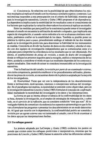 288                                               Metodología de la investigación cualitativa

       e) Consistencia. Se relaciona con la posibilidad de que obtuviéramos los mis-
mos resultados al replicar el estudio con Jos mismos o similares sujetos y contextos. Los
racionalistas responden a esta preocupación con el criterio de fiabilidad, mientras que
para la investigación naturalista, Lincoln y Guba (1985) proponen el de dependencia.
La dependencia implica tanto la estabilidad de los resultados como el conocimiento de
los factores que explicarían la variación observada en los mismos al replicar un estudio.
        Entre las medidas que parajustificar la consistencia puede tomar el investigador
durante el estudio se encuentra la utilización de métodos solapados, que implicaría una
especie de triangulación; si usando varios métodos a la vez se alcanzan similares resul-
tados, podríamos confiar en la estabilidad de los datos. También es posible poner en
práctica la réplica paso a paso, procedimiento análogo al método de las dos mitades
usado en la investigación positivista para determinar la fiabilidad de los instrumentos
de medida. Consistiría en dividir las fuentes de datos en dos mitades y abordar el estu-
dio con dos equipos de investigación independientes que se comunicarían entre sí a
cada paso para comprobar la coincidencia en los resultados que se van obteniendo. Por
último, el establecimiento de pistas de revisión, a modo de diario del investigador
donde se reflejan los procesos seguidos para la recogida, análisis e interpretación de los
datos, ayudaría a considerar el modo en que los resultados dependen de los contextos y
sujetos estudiados. Este modo de actuar se considera irrenunciable en la investigación
naturalista.
        Tras la finalización del estudio, la revisión por parte de un examinador externo,
con cierta competencia, permitiría establecer si los procedimientos utilizados, plasma-
dos en las pistas de revisión, se encuentran dentro de la práctica aceptada por la mayoría
de los investigadores.
        d) Neutralidad. Tiene que ver con la independencia de los descubrimientos
frente a inclinaciones, motivaciones, intereses o concepciones teóricas del investiga-
dor. En el paradigma racionalista, la neutralidad se entiende como objetividad, pero en
la investigación naturalista Lincoln y Guba (1985) formulan el concepto de confirmabi-
lidad, trasladando la neutralidad del investigador a los datos y las interpretaciones.
        La forma en que se intenta ofrecer evidencia de la confirmabilidad de los datos
se basa, durante la investigación, en el empleo de estrategias de triangulación, y sobre
todo, en el ejercicio de la reflexión, que se considera condición "sine qua non". El in-
vestigador habría de comunicar a la audiencia los supuestos epistemológicos que le lle-
van a formularse las preguntas o presentar los descubrimientos en un modo determina-
do. Al igual que ocurría con la dependencia, la confirmabilidad podría ser sometida a
revisión por un agente externo una vez terminado el estudio, con el fin de examinar si
los datos apoyan las interpretaciones hechas.

2.3. Un enfoque general

       La postura adoptada por LeCompte y Goetz (1982) evidencia los puntos en
común que existen entre los enfoques positivistas e interpretativos, mientras que las
posiciones de Lineoln y Guba (1985) llaman la atención sobre las diferencias substan-
 