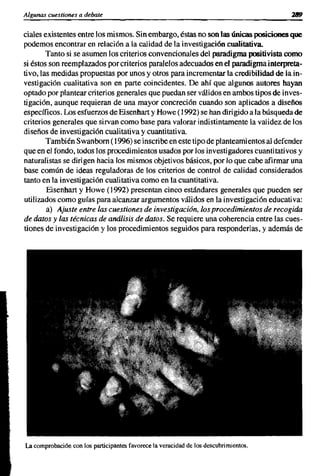 Algunas cuestiones a debate


ciales existentes entre los mismos. Sin embargo, éstas no son las únicas posiciones que
podemos encontrar en relación a la calidad de la investigación cualitativa.
        Tanto si se asumen los criterios convencionales del paradigma positivista como
si éstos son reemplazados por criterios paralelos adecuados en el paradigma interpreta-
tivo.Ias medidas propuestas por unos y otros para incrementar la credibilidad de la in-
vestigación cualitativa son en parte coincidentes. De ahí que algunos autores hayan
optado por plantear criterios generales que puedan ser válidos en ambos tipos de inves-
tigación, aunque requieran de una mayor concreción cuando son aplicados a diseños
específicos. Los esfuerzos de Eisenhart y Howe (1992) se han dirigido a la búsqueda de
criterios generales que sirvan como base para valorar indistintamente la validez de los
diseños de investigación cualitativa y cuantitativa.
        También Swanborn (1996) se inscribe en este tipo de planteamientos al defender
que en el fondo, todos los procedimientos usados por los investigadores cuantitativos y
naturalistas se dirigen hacia los mismos objetivos básicos, por lo que cabe afirmar una
base común de ideas reguladoras de los criterios de control de calidad considerados
tanto en la investigación cualitativa como en la cuantitativa.
        Eisenhart y Howe (1992) presentan cinco estándares generales que pueden ser
utilizados como guías para alcanzar argumentos válidos en la investigación educativa:
        a) Ajuste entre las cuestiones de investigación, los procedimientos de recogida
de datos y las técnicas de análisis de datos. Se requiere una coherencia entre las cues-
tiones de investigación y los procedimientos seguidos para responderlas, y además de




La comprobación con los participantes favorece la veracidad de los descubrimientos.
 