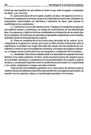 290                                              Metodologia de la investigacián cualitativa

forma que sean aquéllas las que señalen el modo en que serán recogidos y analizados
los datos, y no viceversa.
       b) Aplicación eficaz de la recogida y análisis de datos. Se requiere un nivel su-
ficiente de competencia en el modo en que son conducidas las entrevistas, diseñados los
instrumentos, seleccionados los individuos o reducidos los datos, para alcanzar la
credibilidad en las conclusiones.
       c) Coherencia con el conocimiento previo. Cualquier investigación se apoya en
una tradición teórica y contribuye a un cuerpo de conocimientos en una determinada
área. Los supuestos y objetivos teóricos considerados en el desarrollo de un estudio han
de ser expuestos, de modo que nos permitan su apropiada comparación a otros estudios
realizados desde la misma perspectiva teórica.
       d) Toma en consideración de las restricciones derivadas de los valores. La in-
vestigación no es ajena a los valores, por lo que no debe obviarse la discusión sobre la
importancia, la utilidad o los riesgos derivados del estudio. En este sentido ha de con-
siderarse el modo en que la investigación contribuye a la mejora de la práctica educati-
va, y respetar ciertos criterios éticos en la concepción y el desarrollo de los estudios.
       e) Globalidad. Este último estándar alude a la necesidad de responder de modo
holístico a los cuatro anteriores. Es decir, serían necesarios juicios de conjunto acerca
de la claridad, coherencia y competencia en los procedimientos de recogida y análisis
de datos, y un adecuado equilibrio entre la calidad técnica del estudio en su globalidad
y los valores, importancia y riesgos asociados al mismo.
        Cada uno de estos estándares generales sirve como marco de referencia para el
establecimiento de estándares específicos para diseños de investigación particulares, de
acuerdo con los supuestos, tópicos y metodologías asociados a los mismos.
 