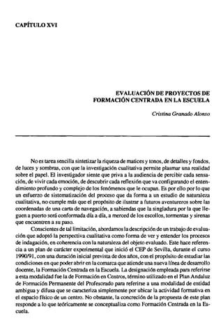 CAPÍTULO XVI




                                         EVALUACIÓN DE PROYECTOS DE
                                    FORMACIÓN CENTRADA EN LA ESCUELA

                                                               Cristina Granado Alonso




       No es tarea sencilla sintetizar la riqueza de matices y tonos, de detalles y fondos,
de luces y sombras, con que la investigación cualitativa permite plasmar una realidad
sobre el papel. El investigador siente que priva a la audiencia de percibir cada sensa-
ción, de vivir cada emoción, de descubrir cada reflexión que va configurando el enten-
dimiento profundo y complejo de los fenómenos que le ocupan. Es por ello por lo que
un esfuerzo de sistematización del proceso que da forma a un estudio de naturaleza
cualitativa, no cumple más que el propósito de ilustrar a futuros aventureros sobre las
coordenadas de una carta de navegación, a sabiendas que la singladura por la que lle-
guen a puerto será conformada día a día, a merced de los escollos, tormentas y sirenas
que encuentren a su paso.
       Conscientes de tal limitación, abordamos la descripción de un trabajo de evalua-
ción que adoptó la perspectiva cualitativa como forma de ver y entender los procesos
de indagación, en coherencia con la naturaleza del objeto evaluado. Este hace referen-
cia a un plan de carácter experimental que inició el CEP de Sevilla, durante el curso
1990/91, con una duración inicial prevista de dos años, con el propósito de estudiar las
condiciones en que poder abrir en la comarca que atiende una nueva línea de desarrollo
docente, la Formación Centrada en la Escuela. La designación empleada para referirse
a esta modalidad fue la de Formación en Centros, término utilizado en el Plan Andaluz
de Formación Permanente del Profesorado para referirse a una modalidad de entidad
ambigua y difusa que se caracteriza simplemente por ubicar la actividad formativa en
el espacio físico de un centro. No obstante, la concreción de la propuesta de este plan
responde a lo que teóricamente se conceptualiza como Formación Centrada en la Es-
cuela.
 