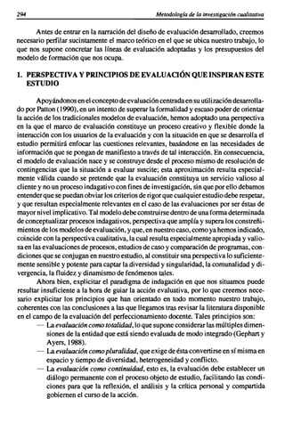 294                                               Metodología de la investigación cualitativa


      Antes de entrar en la narración del diseño de evaluación desarrollado, creemos
necesario perfilar sucintamente el marco teórico en el que se ubica nuestro trabajo, lo
que nos supone concretar las líneas de evaluación adoptadas y los presupuestos del
modelo de formación que nos ocupa.

1. PERSPECTIVA Y PRINCIPIOS DE EVALUACIÓN QUEINSPIRAN ESTE
      ESTUDIO

       Apoyándonos en el concepto de eval uación centrada en su utilización desarrolla-
do por Patton (1990), en un intento de superar la formalidad y escaso poder de orientar
la acción de los tradicionales modelos de evaluación, hemos adoptado una perspectiva
en la que el marco de evaluación constituye un proceso creativo y flexible donde la
interacción con los usuarios de la evaluación y con la situación en que se desarrolla el
estudio permitirá enfocar las cuestiones relevantes, basándose en las necesidades de
información que se pongan de manifiesto a través de tal interacción. En consecuencia,
el modelo de evaluación nace y se construye desde el proceso mismo de resolución de
contingencias que la situación a evaluar suscite; esta aproximación resulta especial-
mente válida cuando se pretende que la evaluación constituya un servicio valioso al
cliente y no un proceso indagati vo con fines de investigación, sin que por ello debamos
entender que se puedan obviar los criterios de rigor que cualquier estudio debe respetar,
y que resultan especialmente relevantes en el caso de las evaluaciones por ser éstas de
mayor nivel implicativo. Tal modelo debe construirse dentro de una forma determinada
de conceptualizar procesos indagativos, perspectiva que amplía y supera los constreñi-
mientos de los modelos de evaluación, y que, en nuestro caso, como ya hemos indicado,
coincide con la perspectiva cualitativa, la cual resulta especialmente apropiada y valio-
sa en las evaluaciones de procesos, estudios de caso y comparación de programas, con-
diciones que se conjugan en nuestro estudio, al constituir una perspecti va lo suficiente-
mente sensible y potente para captar la diversidad y singularidad, la comunalidad y di-
vergencia, la fluidez y dinamismo de fenómenos tales.
        Ahora bien, explicitar el paradigma de indagación en que nos situamos puede
resultar insuficiente a la hora de guiar la acción evaluativa, por lo que creemos nece-
sario explicitar los principios que han orientado en todo momento nuestro trabajo,
coherentes con las conclusiones a las que llegamos tras revisar la literatura disponible
en el campo de la evaluación del perfeccionamiento docente. Tales principios son:
        - La evaluación como totalidad, lo que supone considerar las múltiples dimen-
           siones de la entidad que está siendo evaluada de modo integrado (Gephart y
           Ayers, 1988).
        - La evaluación como pluralidad, que exige de ésta convertirse en sí misma en
           espacio y tiempo de diversidad, heterogeneidad y conflicto.
        - La evaluación como continuidad, esto es, la evaluación debe establecer un
           diálogo permanente con el proceso objeto de estudio, facilitando las condi-
           ciones para que la reflexión, el análisis y la crítica personal y compartida
           gobiernen el curso de la acción.
 