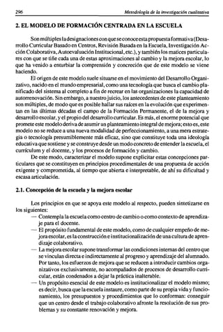 296                                               Metodología de la investigación cualitativa

2. EL MODELO DE FORMACIÓN CENTRADA EN LA ESCUELA

       Son múltiples ladesignaciones con que se conoce esta propuestaformativa (Des a-
rrollo Curricular Basado en Centros, Revisión Basada en la Escuela, Investigación Ac-
ción Colaborativa, Autoevaluación Institucional, etc.), y también los matices particula-
res con que se tiñe cada una de estas aproximaciones al cambio y la mejora escolar, lo
que ha venido a enturbiar la comprensión y concreción que de este modelo se viene
haciendo.
       El origen de este modelo suele situarse en el movimiento del Desarrollo Organi-
zativo, nacido en el mundo empresarial, como una tecnología que busca el cambio pla-
nificado del sistema al completo a fin de recrear en las organizaciones la capacidad de
autorrenovación. Sin embargo, a nuestro juicio, los antecedentes de este planteamiento
son múltiples, de modo que es posible hallar sus raíces en la evolución que experimen-
tan en las últimas décadas el campo de la Formación Permanente, el de la mejora y
desarrollo escolar, y el propio del desarrollo curricular. Es más, el enorme potencial que
promete este modelo deriva de asumir un planteamiento integral de mejora; esto es, este
modelo no se reduce a una nueva modalidad de perfeccionamiento, a una mera estrate-
gia o tecnología presumiblemente más eficaz, sino que constituye toda una ideología
educati va que sostiene y se construye desde un modo concreto de entender la escuela, el
currículum y el docente, y los procesos de formación y cambio.
       De este modo, caracterizar el modelo supone explicitar estas concepciones par-
ticulares que se constituyen en principios procedimentales de una propuesta de acción
exigente y comprometida, al tiempo que abierta e interpretable, de ahí su dificultad y
escasa articulación.

2.1. Concepción de la escuela y la mejora escolar

       Los principios en que se apoya este modelo al respecto, pueden sintetizarse en
los siguientes:
       - Contempla la escuela como centro de cambio o como contexto de aprendiza-
          je para el docente.
       - El propósito fundamental de este modelo, como de cualquier empeño de me-
          jora escolar, es la construcción e institucionalización de una cultura de apren-
           dizaje colaborativo.
       - La mejora escolar supone transformar las condiciones internas del centro que
           se vinculan directa e indirectamente al progreso y aprendizaje del alumnado.
           Por tanto, los esfuerzos de mejora que se reducen a introducir cambios orga-
           nizativos exclusivamente, no acompañados de procesos de desarrollo curri-
           cular, están condenados a dejar la práctica inalterable.
       - Un propósito esencial de este modelo es institucionalizar el modelo mismo;
           es decir, busca que la escuela instaure, como parte de su propia vida y funcio-
           namiento, los presupuestos y procedimientos que lo conforman: conseguir
           que un centro desde el trabajo colaborativo afronte la resolución de sus pro-
           blemas y su constante renovación y mejora.
 
