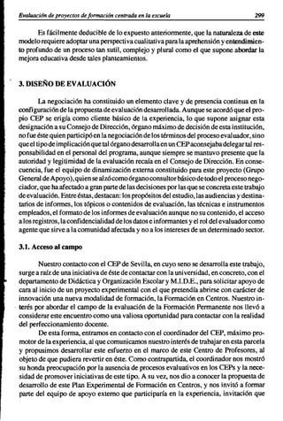 Evaluaci6n de proyectos de formación centrada en la escuela                             299


        Es fácilmente deducible de lo expuesto anteriormente, que la naturaleza de este
 modelo requiere adoptar una perspectiva cualitativa para la aprehensión y entendimien-
 to profundo de un proceso tan sutil, complejo y plural como el que supone abordar la
 mejora educativa desde tales planteamientos.


 3. DISEÑO DE EVALUACIÓN

         La negociación ha constituido un elemento clave y de presencia continua en la
 configuración de la propuesta de evaluación desarrollada. Aunque se acordó que el pro-
 pio CEP se erigía como cliente básico de la experiencia, lo que supone asignar esta
 designación a su Consejo de Dirección, órgano máximo de decisión de esta institución,
 no fue éste quien participó en la negociación de los términos del proceso eval uador, sino
 que el tipo de implicación que tal órgano desarrolla en un CEP aconsejaba delegar tal res-
 ponsabilidad en el personal del programa, aunque siempre se mantuvo presente que la
 autoridad y legitimidad de la evaluación recaía en el Consejo de Dirección. En conse-
 cuencia, fue el equipo de dinamización externa constituido para este proyecto (Grupo
 General de Apoyo), quien se alzó como órgano consultor básico de todo el proceso nego-
 ciador, que ha afectado a gran parte de las decisiones por las que se concreta este trabajo
 de evaluación. Entre éstas, destacan: los propósitos del estudio, las audiencias y destina-
 tarios de informes, los tópicos o contenidos de evaluación, las técnicas e instrumentos
 empleados, el formato de los informes de evaluación aunque no su contenido, el acceso
 a los registros, la confidencialidad de los datos e informantes y el rol del evaluador como
 agente que sirve a la comunidad afectada y no a los intereses de un determinado sector.

 3.1. Acceso al campo

         Nuestro contacto con el CEP de Sevilla, en cuyo seno se desarrolla este trabajo,
  surge a raíz de una iniciativa de éste de contactar con la universidad, en concreto, con el
  departamento de Didáctica y Organización Escolar y M.LD.E., para solicitar apoyo de
  cara al inicio de un proyecto experimental con el que pretendía abrirse con carácter de
  innovación una nueva modalidad de formación, la Formación en Centros. Nuestro in-
. terés por abordar el campo de la evaluación de la Formación Permanente nos llevó a
  considerar este encuentro como una valiosa oportunidad para contactar con la realidad
  del perfeccionamiento docente.
         De esta forma, entramos en contacto con el coordinador del CEP, máximo pro-
  motor de la experiencia, al que comunicamos nuestro interés de trabajar en esta parcela
  y propusimos desarrollar este esfuerzo en el marco de este Centro de Profesores, al
  objeto de que pudiera revertir en éste. Como contrapartida, el coordinador nos mostró
  su honda preocupación por la ausencia de procesos evaluativos en los CEPs y la nece-
  sidad de promover iniciativas de este tipo. A su vez, nos dio a conocer la propuesta de
  desarrollo de este Plan Experimental de Formación en Centros, y nos invitó a formar
  parte del equipo de apoyo externo que participaría en la experiencia, invitación que
 