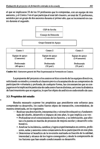 Evaluación de proyectos de formación centrada en la escuela                                   301

el que se implicaron 32 de los 33 profesores que lo componían, con un equipo de tres
asesores, y el Centro 3 en el que participa el total del claustro, un total de 33 profesores,
asistidos por un grupo de dos asesores durante el primer año, que se incrementó en cua-
tro durante el segundo.


                                          CEP de Sevilla

                                      Consejo de Dirección


                                    Grupo General de Apoyo


           Centro 1                          Centro 2                            Centro 3

      Equipo de apoyo                    Equipo de apoyo                   Equipo de apoyo
        (2 asesores)                       (3 asesores)                     (2-4 asesores)

         Profesorado                       Profesorado                          Profesorado
         (40 aprox.)                        (32 prof.)                           (33 prof.)

Cuadro 16.1: Estructura general del Plan Experimental de Formaciónen Centros.


       La propuesta del proyecto a los centros se hizo a través de los equipos directivos,
solicitando su estudio y consulta al claustro previo a la aceptación de un compromiso de
participación voluntaria y profunda; de cualquier forma, las circunstancias que se con-
jugaron en la implicación particularde cada centro fueron distintas, así como ladinámica
de funcionamiento que se organiza, lo que fue objeto de análisis en cada estudio de caso.

3.3. Propósitos del estudio

     Resulta necesario exponer los propósitos que presidieron este esfuerzo para
comprender su desarrollo, los cuales fueron objeto de transacción, concretándose, de
manera sintetizada, en los siguientes:
     - Realizar unadescri pción, interpretación y valoración exhaustiva y fundamen-
         tada del diseño, desarrollo e impacto de este plan, lo que implica a su vez:
         • Profundizar en el conocimiento de los factores, y su imbricación, que afec-
            tan a la puesta en marcha de procesos de mejora escolar y desarrollo cola-
            borativo.
         • Analizar la incidencia, cambios y logros experimentados en centros, profe-
            sores, aulas y asesores como consecuencia de su participación en este plan.
         • Determinar el beneficio de la inversión realizada en función de la calidad,
            intensidad y alcance de los logros conseguidos y desde la comprensión de
            los factores que han estado condicionando su desarrollo.
 