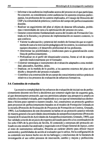 302                                              Metodologia de la investigación cualitativa

      -   Informar a las audiencias implicadas acerca del proceso en el que participan.
          En concreto, se consideraron como audiencias los asesores externos partici-
          pantes, los profesores de los centros implicados, el Consejo de Dirección del
          CEP y la comunidad de prácticos y teóricos del campo del perfeccionamiento
          docente.
      -   Realizar un seguimiento del plan al objeto de detectar dificultades, proble-
          mas o necesidades de cara a la optimización del proceso en curso.
      -   Generar conocimiento fundamentado acerca del modelo de Formación Cen-
          trada en la Escuela y su proceso de implementación en nuestro contexto, lo
          que conlleva:
          • Valorar la adecuación y potencial del modelo de formación que se experi-
             menta de cara a la renovación pedagógica de los centros, la construcción de
            equipos docentes y el desarrollo profesional de los profesores.
          • Determinar las posibilidades y condiciones para su generalización como
             línea de perfeccionamiento.
          • Profundizar en el perfil del dinamizador externo, frente al rol de experto
            ejercido tradicionalmente por el formador.
      -   Construir estrategias e instrumentos de evaluación adaptados a esta modali-
          dad, adecuados, factibles, útiles.
      -   Implicar, en la medida de lo posible, a los asesores externos del plan en el
          diseño y desarrollo del proceso evaluador.
      -   Contribuir a la construcción de un cuerpo de conocimientos teórico-prácticos
          relativos a los procesos de evaluación de esfuerzos formativos.

3.4. Contenidos de evaluación

       La excesiva complejidad de los esfuerzos de evaluación de iniciativas de perfec-
cionamiento docente nos llevó a decidirnos por construir algún tipo de esquema-guía,
al que denominamos protocolo, que nos permitiera adoptar una perspectiva amplia en
relación a la entidad evaluada, pero impidiendo a su vez que tal inmensidad nos desbor-
dara e hiciera poco operativo nuestro estudio. Así, construimos un protocolo genérico
para proyectos de perfeccionamiento basados en el modelo de Formación Centrada en
la escuela (Protocolo de Evaluación de Proyectos de Formación en Centros, Granado,
1995). Los fundamentos de este documento se hallan en un protocolo anterior referido
de manera general a las actividades denominadas de autoperfeccionamiento (Protocolo
General de Evaluación de Actividades de Autoperfeccionamiento, Granado, 1995), que
fue validado a través de unjuicio de expertos utilizando para ello a los coordinadores de
los ocho CEPs de la provincia de Sevilla. El contenido y estructura del protocolo uti-
lizado en este estudio fue analizado y negociado con el Grupo General de Apoyo, como
el resto de instrumentos utilizados. Presenta un carácter abierto para ofrecer mayor
autonomía y posibilidades de acción al evaluador que lo utilice. En la configuración de
su contenido nos hemos hecho eco de los hallazgos y conclusiones de la literatura de
investigación al uso sobre procesos de innovación, cambio y mejora y perfecciona-
 