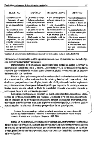 Tradición y enfoques en la investigación cualitativa                                                   35


          HOLfsTICO                  EMPfRICO              INTERPREfATIVO                  EMPÁTICO

     • Con textual izado.       • Orientado al campo.      • Los investigadores       • Atiende a los actores
     • Orientado al caso        • Énfasis en lo obser-     se basan más en la in-     intencionadamente.
     (entendido el caso co-     vable, incluyendo las      tuición.                   • Busca el marco de
     mo un sistema limita-      observaciones de los       • Los observadores         referencia de los acto-
     do).                       informantes.               ponen la atención en       res.
     • Resistente al reduc-     • Se afana por ser na-     el reconocimiento de       • Aunque planificado,
     cionismo y al elernen-     turalista, no interven-    sucesos relevantes.        el diseño es emergen-
     talismo.                   cionista.                  • Se entiende que el       te, sensible.
     • Relativamente no         • Preferencia por las      investigador está su-      • Sus temas son émi-
     comparativo, lo que        descripciones en len-      jeto a la interacción.     cos, focalizados pro-
     pretende básicamente       guaje natural.                                        gresivamente.
     es la comprensión                                                                • Sus informes apor-
     más que las diferen-                                                             tan una experiencia
     cias con otros.                                                                  vicaria.

    Cuadro 1.1: Características de los estudios cualitativos (elaborado a partir de Stake, 1995: 47).

    y tendencias. Estos niveles son los siguientes: ontológico, epistemológico, metodológi-
    cos, técnicolinstrumentaI y contenido.
            Denominamos nivel ontológico aquél en el que se especifica cuál es la forma y la
    naturaleza de la realidad social y natural. Desde este nivel, la investigación cualitativa
    se define por considerar la realidad como dinámica, global y construida en un proceso
    de interacción con la misma.
            Desde el plano epistemológico se hace referencia al establecimiento de los crite-
    rios a través de los cuales se determinan la validez y bondad del conocimiento. Así,
    desde esta perspectiva epistemológica, frente a la vía hipotético-deductiva implantada
    mayoritariamente en el campo de la investigación, por lo general, la investigación cua-
    litativa asume una vía inductiva. Parte de la realidad concreta y los datos que ésta le
___ aporta para llegar a una teorización posterior.
            En un plano metodológico se sitúan las cuestiones referidas a las distintas vías ~
    formas de investigación en tomo a la realidad. Desde este nivel los diseños de investi-
    gación seguidos en la investigación cualitativa tendrán un carácter emergente, cons-
    truyéndose a medida que se avanza en el proceso de investigación, a través del cual se
~ puedan recabar las distintas visiones y perspectivas de los participantes.

                La tarea de un metodólogo cualitativo es la de suministrar un marco dentro del
            cual los sujetos respondan de forma que se representen fielmente sus puntos de vista
            respecto al mundo y su experiencia (Anguera, 1995: 514).

           Desde un nivel técnico, preocupado por las técnicas, instrumentos y estrategias
    de recogida de información, la investigación cualitativa se caracteriza por la utilización
    de técnicas que permitan recabar datos que informen de la particularidad de las situa-
    ciones, permitiendo una descripción exhaustiva y densa de la realidad concreta objeto
    de investigación.
 