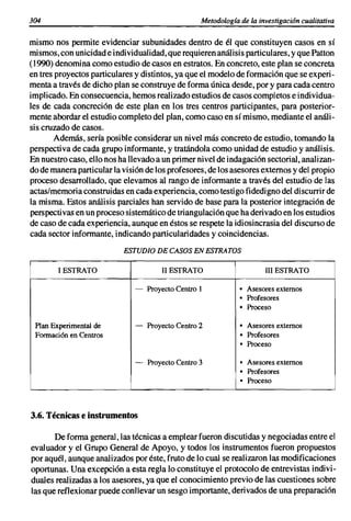 304                                               Metodología de la investigación cualitativa


mismo nos permite evidenciar subunidades dentro de él que constituyen casos en sí
mismos,con unicidade individualidad, que requierenanálisis particulares, y que Patton
(1990) denomi na como estudio de casos en estratos.En concreto,este plan se concreta
en tres proyectosparticularesy distintos,ya que el modelode formaciónque se experi-
menta a través de dicho plan se construyede forma única desde, por y para cada centro
implicado.En consecuencia,hemosrealizadoestudiosde casos completose individua-
les de cada concreción de este plan en los tres centros participantes, para posterior-
mente abordarel estudio completodel plan, comocaso en sí mismo,medianteel análi-
sis cruzado de casos.
       Además, sería posibleconsiderar un nivel más concreto de estudio, tomando la
perspectivade cada grupo informante, y tratándolacomo unidadde estudio y análisis.
En nuestrocaso, ello nos ha llevadoa un primernivelde indagación sectorial,analizan-
do de maneraparticularla visiónde los profesores, de los asesoresexternosy del propio
proceso desarrollado,que elevamos al rango de informante a través del estudio de las
actas/memoriaconstruidasen cada experiencia,como testigofidedignodel discurrir de
la misma. Estos análisis parciales han servido de base para la posterior integración de
perspectivas en un procesosistemáticode triangulación que ha derivadoen los estudios
de caso de cada experiencia,aunque en éstos se respetela idiosincrasiadel discursode
cada sector informante,indicandoparticularidades y coincidencias.
                          ESTUDIO DE CASOS EN ESTRATOS

        1 ESTRATO                     11 ESTRATO                      III ESTRATO

                             -    Proyecto Centro I           • Asesores externos
                                                              • Profesores
                                                              • Proceso

 Plan Experimental de        -    Proyecto Centro 2           • Asesores externos
 Formación en Centros                                         • Profesores
                                                              • Proceso

                              -   Proyecto Centro 3           • Asesores externos
                                                              • Profesores
                                                              • Proceso



3.6. Técnicase instrumentos

       De forma general,las técnicasa emplearfueron discutidasy negociadasentre el
evaluador y el Grupo General de Apoyo, y todos los instrumentos fueron propuestos
por aquél, aunque analizadospor éste, fruto de lo cual se realizaron las modificaciones
oportunas. Una excepción a esta regla lo constituyeel protocolode entrevistas indivi-
duales realizadasa los asesores, ya que el conocimiento previo de las cuestionessobre
las que reflexionarpuedeconllevar un sesgo importante, derivadosde una preparación
 