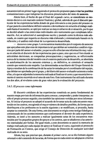 Evaluación de proyectos de formación centrada en la escuela                             307


autoentrevistó en primer lugar siguiendo el protocolo propuesto para evitar las posibles
contaminaciones a que indujeran los discursos presenciados del resto de asesores.
        Ahora bien, el hecho de que el final del segundo curso, se considerara un mo-
mento decisivo con marcado carácter finalista y global, además de que el discurrir par-
ticular de las experiencias había dotado de gran relevancia a este punto del proceso en
el que parecía consolidarse definitivamente o derrumbarse sin solución el trabajo reali-
zado hasta el momento, se optó por realizar un mayor esfuerzo de eval uación, por lo que
se decidió añadir a las entrevistas individuales otro instrumento que completara infor-
mación. Así, se seleccionó el autoinforme escrito y pautado como la técnica más ade-
cuada, en cuanto que requería un discurso más elaborado y sistematizado basado en la
reflexión y el análisis individual de la experiencia desarrollada.
        - Asesores como grupo. Los encuentros mantenidos por el conjunto de asesores
que apoyaban este plan eran de importancia tal que debían ser sometidos a análisis rigu-
roso por parte del asesor-evaluador, ya que no sólo ofrecían una información muy valio-
sa en relación al discurrir de las experiencias paso a paso, sino que era el foro donde se
articulaban decisiones, se compartían preocupaciones y sugerencias, se reflexionaba
acerca de la interacción del modelo con el contexto particular de desarrollo, se abordaba
la autoformación de los asesores externos y, en definitiva, se construía el armazón
común que sostenía este empeño. Las denominadas actas/diario del Grupo General de
Apoyo resultan de la combinación de las actas levantadas por el coordinador del equipo,
que debían ser aprobadas por el grupo, y del diario del asesor-evaluador asistente a todas
ellas, a lo que se adjuntaba la memoria realizada al finalizar el curso y que resumía breve-
mente el camino recorrido en el seno de este foro. Este instrumento fue utilizado durante
los dos años, al revelarse como de gran valor para la evaluación del proyecto.

3.6.3. El proceso como informante

        El discurrir cotidiano de las experiencias constituía un punto fundamental de
nuestro mapa previsto de información para conocer, comprender y poder interpretar, no
sólo el propio proceso seguido, sino también las opiniones vertidas por otros informan-
tes. Al iniciar el proyecto se adoptó el acuerdo de levantar acta de cada encuentro man-
tenido en los centros, recogiendo el mayor número de detalles posibles, de forma que se
distribuyera a los profesores en la sesión siguiente y se modificara, si procedía, hasta
aceptar su contenido. De esta forma, este documento se erigía como testigo fidedigno y
consensuado de los acontecimientos que conformaron el devenir de cada experiencia.
Además, se instó a los asesores a realizar igualmente actas de los encuentros man-
tenidos por los pequeños grupos de apoyos a los centros, que se añadieron a las anterio-
res intercaladas por fechas. De igual modo, a este documento se anexó la memoria de
trabajo realizada por cada equipo de apoyo al finalizar el curso, siguiendo el protocolo
de Formación en Centros, que exige el Consejo de Dirección de cualquier actividad
realizada en su seno.
        Ahora, hay que precisar que, durante el primer curso, no se dio formato alguno
orientativo del contenido de las actas, de forma que en cada centro se adoptaron criterios
 