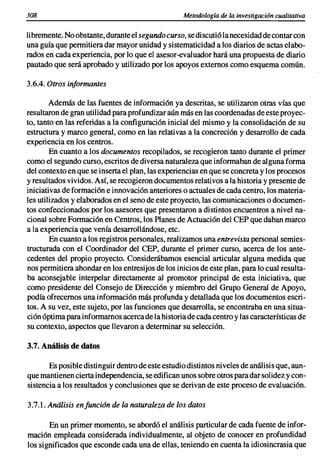 308                                                Metodología de la investigación cualitativa


Ii bremente. No obstante, durante el segundo curso, se discuti61a necesidad de contar con
una guía que permitiera dar mayor unidad y sistematicidad a los diarios de actas elabo-
rados en cada experiencia, por lo que el asesor-evaluador hará una propuesta de diario
pautado que será aprobado y utilizado por los apoyos externos como esquema común.

3.6.4. Otros informantes

        Además de las fuentes de informaci6n ya descritas, se utilizaron otras vías que
resultaron de gran utilidad para profundizar aún más en las coordenadas de este proyec-
to, tanto en las referidas a la configuración inicial del mismo y la consolidación de su
estructura y marco general, como en las relativas a la concreción y desarrollo de cada
experiencia en los centros.
        En cuanto a los documentos recopilados, se recogieron tanto durante el primer
como el segundo curso, escritos de diversa naturaleza que informaban de alguna forma
del contexto en que se inserta el plan, las experiencias en que se concreta y los procesos
y resultados vividos. Así, se recogieron documentos relativos a la historia y presente de
iniciativas de formaci6n e innovación anteriores o actuales de cada centro, los materia-
les utilizados y elaborados en el seno de este proyecto, las comunicaciones o documen-
tos confeccionados por los asesores que presentaron a distintos encuentros a nivel na-
cional sobre Formaci6n en Centros, los Planes de Actuación del CEP que daban marco
a la experiencia que venía desarrollándose, etc.
        En cuanto a los registros personales, realizamos una entrevista personal semies-
tructurada con el Coordinador del CEP, durante el primer curso, acerca de los ante-
cedentes del propio proyecto. Considerábamos esencial articular alguna medida que
nos permitiera ahondar en los entresijos de los inicios de este plan, para lo cual resulta-
ba aconsejable interpelar directamente al promotor principal de esta iniciativa, que
como presidente del Consejo de Direcci6n y miembro del Grupo General de Apoyo,
podía ofrecemos una información más profunda y detallada que los documentos escri-
tos. A su vez, este sujeto, por las funciones que desarrolla, se encontraba en una situa-
ción óptima para informamos acerca de la historia de cada centro y las características de
su contexto, aspectos que llevaron a determinar su selección.

3.7. Análisis de datos

       Es posible distinguir dentro de este estudio distintos niveles de análisis que, aun-
que mantienen cierta independencia, se edifican unos sobre otros para dar solidez y con-
sistencia a los resultados y conclusiones que se derivan de este proceso de evaluación.

3.7.1. Análisis en funcián de la naturaleza de los datos

       En un primer momento, se abordó el análisis particular de cada fuente de infor-
mación empleada considerada individualmente, al objeto de conocer en profundidad
los significados que esconde cada una de ellas, teniendo en cuenta la idiosincrasia que
 