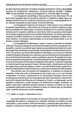 Evaluacián de proyectos de formaci6n centrada en la escuela                            311

  de cada experiencia particular. El análisis triangular realizado ha venido a desempeñar
  funciones de corroboraci6n, elaboraci6n e iniciaci6n (Greene, Caracelli y Graham,
  1989). Se han empleado tres tipos de triangulaci6n en virtud del objeto de estudio:
          - La triangulación metodológica: ésta se produce en dos direcciones. Por un
  lado se han conjugado datos de naturaleza cualitativa y cuantitativa, dando lugar a los
  llamados diseños mixtos de evaluaci6n, mientras que, por otro, se han empleado diver-
  sos métodos interpretativos para estudiar un mismo fen6meno.
          - La triangulación temporal o de momentos: implica hacer un uso combinado
  de métodos longitudinales y transversales, de forma que los primeros implican recoger
  datos procedentes del mismo grupo en distintos momentos de la secuencia temporal,
  mientras que los segundos consisten en reunir datos relativos a procesos relacionados
  con el tiempo de grupos distintos en un momento determinado. Así, hemos procedido a
  contrastar resultados obtenidos en los distintos momentos empleados al objeto de de-
  tectar cambios y evoluciones experimentados en los procesos desarrollados y por los
  distintos sectores implicados.
•         - La triangulación de informantes y sujetos: conocer y contrastar los múltiples
  puntos de vista que se conjugan en una misma circunstancia constituye una práctica reco-
  mendable y esencial si se pretende aproximarse a un entendimiento profundo de la reali-
  dad que permita interpretaciones justificadas. Esta triangulaci6n se ha realizado a dos ni-
  veles. Uno primero, que hemos denominado de informantes, con lo que nos referimos
  al análisis trianguJarde perspectivas, opiniones yjuicios ofrecidos por los principales nú-
  cleos de informaci6n implicados: asesores, profesores y proceso. El segundo nivel supo-
  ne lacontrastaci6n de los puntos de vista manifestados por los sujetos de indagaci6n den-
  tro de un mismo grupo de informantes (triangulaci6n de sujetos). Así hemos comparado
  la visi6n de asesores que apoyan el mismo y distinto centro, y de profesores en funci6n
  de su pertenencia a distintos equipos y centros, y en funci6n de la actitud y grado de im-
  plicaci6n manifestado en relaci6n al proyecto, criterio por el cual han sido seleccionados.
          Para abordar estos tres procesos de triangulaci6n, se construy6 un sistema de
  categorías común para toda la informaci6n de tipo textual, que a su vez se ha hecho
  corresponder a los items y dimensiones de los cuestionarios utilizados. Esto ha sido
  posible gracias al hecho de que los instrumentos han sido construidos en virtud del Pro-
  tocolo de Evaluaci6n de Proyectos de Formaci6n en Centros, ya mencionado, que ha
  aportado la coherencia y unidad necesaria a la informaci6n recogida. Asimismo, los
  análisis particulares realizados permiten abordar el contraste sin perder de vista las
  coordenadas particulares en que se obtienen los datos en cuesti6n (tipo de informante,
  sujeto, momento del proceso, técnica empleada).

  3.7.3. Análisis cruzado o contrastado de casos

         Este tipo de análisis se revela cada vez con mayor fuerza como vía plausible y re-
  comendable de potenciar y enriquecer los resultados obtenidos en estudios de casos
  individuales, ya que excede la visi6n idiosincrásica y puntual de éstos para llegar a re-
  sultados y conclusiones de mayor poder explicativo y generabilidad. Resulta especial-
 