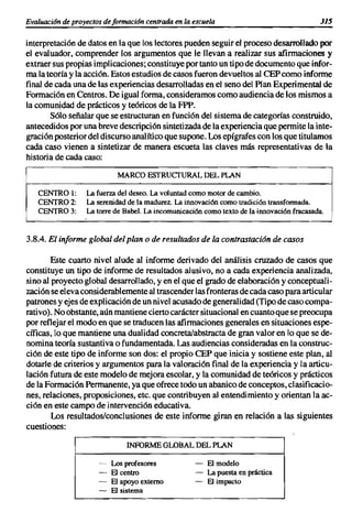 Evaluaci6nde proyectosde formacián centrada en la escuela                                   J15


interpretación de datos en la que los lectores pueden seguir el proceso desarrollado por
el evaluador, comprender los argumentos que le llevan a realizar sus afirmaciones y
extraer sus propias implicaciones; constituye por tanto un tipo de documento que infor-
ma la teoría y la acción. Estos estudios de casos fueron devueltos al CEP como informe
final de cada una de las experiencias desarrolladas en el seno del Plan Experimental de
Formación en Centros. De igual forma, consideramos como audiencia de los mismos a
la comunidad de prácticos y teóricos de la FPP.
       Sólo señalar que se estructuran en función del sistema de categorías construido,
antecedidos por una breve descripción sintetizada de la experiencia que permite la inte-
gración posterior del discurso analítico que supone. Los epígrafes con los que titulamos
cada caso vienen a sintetizar de manera escueta las claves más representativas de la
historia de cada caso:

                           MARCOESTRUcrURAL DEL PLAN

   CENTRO 1:      La fuerza del deseo. La voluntad como motor de cambio.
   CENTRO 2:      La serenidad de la madurez. La innovación como tradición transformada.
   CENTRO 3:      La torre de Babel. La incomunicación como texto de la innovación fracasada.



3.8.4. El informe global del plan o de resultados de la contrastación de casos

        Este cuarto nivel alude al informe derivado del análisis cruzado de casos que
constituye un tipo de informe de resultados alusivo, no a cada experiencia analizada,
sino al proyecto global desarrollado, y en el que el grado de elaboración y conceptuali-
zación se eleva considerablemente al trascender las fronteras de cada caso para articular
patrones y ejes de explicación de un nivel acusado de generalidad (Tipo de caso compa-
rativo). No obstante, aún mantiene cierto carácter situacional en cuanto que se preocupa
por reflejar el modo en que se traducen las afirmaciones generales en situaciones espe-
cíficas, lo que mantiene una dualidad concreta/abstracta de gran valor en lo que se de-
nomina teoría sustantiva o fundamentada. Las audiencias consideradas en la construc-
ción de este tipo de informe son dos: el propio CEP que inicia y sostiene este plan, al
dotarle de criterios y argumentos parala valoración final de la experiencia y la articu-
lación futura de este modelo de mejora escolar, y la comunidad de teóricos y prácticos
de la Formación Permanente, ya que ofrece todo un abanico de conceptos, clasificacio-
nes, relaciones, proposiciones, etc. que contribuyen al entendimiento y orientan la ac-
ción en este campo de intervención educativa.
        Los resultados/conclusiones de este informe giran en relación a las siguientes
cuestiones:

                              INFORMEGLOBALDEL PLAN

                      -   Los profesores            -   El modelo
                      -   El centro                 -   La puesta en práctica
                      -   El apoyo externo          -   El impacto
                      -   El sistema
 