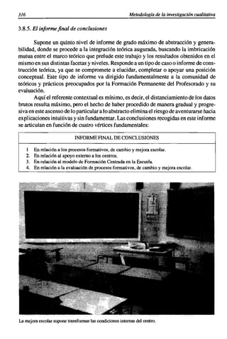 316                                                         Metodología de la investigación cualitativa


3.8.5. El informe final de conclusiones

        Supone un quinto nivel de informe de grado máximo de abstracción y genera-
bilidad, donde se procede a la integración teórica augurada, buscando la imbricación
mutua entre el marco teórico que prelude este trabajo y los resultados obtenidos en el
mismo en sus distintas facetas y niveles. Responde a un tipo de caso o informe de cons-
trucción teórica, ya que se compromete a elucidar, completar o apoyar una posición
conceptual. Este tipo de informe va dirigido fundamentalmente a la comunidad de
teóricos y prácticos preocupados por la Formación Permanente del Profesorado y su
evaluación.
        Aquí el referente contextual es mínimo, es decir, el distanciamiento de los datos
brutos resulta máximo, pero el hecho de haber procedido de manera gradual y progre-
siva en este ascenso de lo particular a lo abstracto elimi na el riesgo de aventurarse hacia
explicaciones intuitivas y sin fundamentar. Las conclusiones recogidas en este informe
se articulan en función de cuatro vértices fundamentales:

                                 INFORME ANAL DE CONCLUSIONES

      1    En relación   a los procesos formativos, de cambio y mejora escolar.
      2.   En relación   al apoyo externo a Jos centros.
      3.   En relación   al modelo de Formación Centrada en la Escuela.
      4.   En relación   a la evaluación de procesos formativos, de cambio y mejora escolar.




La mejora escolar supone transformarlas condicionesinternas del centro.
 