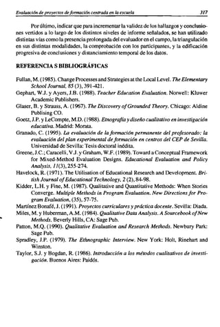 Evaluacián de proyectos deformación centrada en la escuela                          317

            Por último, indicar que para incrementar la validez de los hallazgos y conclusio-
     nes vertidos a lo largo de los distintos niveles de informe señalados, se han utilizado
     distintas vías como la presencia prolongada del evaluador en el campo, la triangulación
     en sus distintas modalidades, la comprobación con los participantes, y la edificación
     progresiva de conclusiones y distanciamiento temporal de los datos.

     REFERENCIA S BIBLIOGRÁFICAS

     Fullan, M. (1985). Change Processes and Strategies at the Local Level. The Elementary
            School Journal, 85 (3),391-421.
     Gephart, W.J. y Ayers, J.B. (1988). Teacher Education Evaluation. Norwell: Kluwer
            Academic Publishers.
     Glaser, B. y Strauss, A. (1967). The Discovery ofGrounded Theory. Chicago: Aldine
            Publising ca.
     Goetz, J.P. y LeCompte, M'D. (1988). Etnografía y diseño cualitativo en investigación
            educativa. Madrid: Morata.
     Granado, e. (1995). La evaluación de la formación permanente del profesorado: la
            evaluación del plan experimental de formación en centros del CEP de Sevilla.
            Universidad de Sevilla: Tesis doctoral inédita.
     Greene, J.e.; Caracelli, V.J. y Graham, W.F. (1989). Toward a Conceptual Framework
            for Mixed-Method Evaluation Designs. Educational Evaluation and Policy
            Analysis, 11(3),255-274.
     Havelock, R. (1971). The Utilisation of Educational Research and Development. Bri-
            tish Journal of Educational Technology, 2 (2),84-98.
     Kidder, L.H. y Fine, M. (1987). Qualitative and Quantitative Methods: When Stories
            Converge. Multiple Methods in Program Evaluation. New Directions for Pro-
            gram Evaluation, (35), 57-75.
     Martínez Bonafé, J. (1991). Proyectos curriculares y práctica docente. Sevilla: Diada.
     Miles, M. y Huberman, A.M. (1984). Qualitative Data Analysis. A Sourcebook ofNew
lO
            Methods. Beverly HiIls, CA: Sage Pub.
     Patton, M.Q. (1990). Qualitative Evaluation and Researcb Methods. Newbury Park:
            SagePub.
     Spradley, J.P. (1979). The Ethnographic lnterview. New York: Holt, Rinehart and
            Winston.
     Taylor, S.J. y Bogdan, R. (l986).lntroducción a los métodos cualitativos de investi-
            gación. Buenos Aires: Paidós.
 