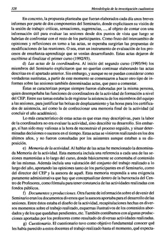328                                                Metodología de la investigación cualitativa

        En concreto. la propuesta planteaba que fueran elaborados cada día unos breves
informes por parte de dos componentes del Seminario. donde explicitasen su visión de
la sesión de trabajo: críticas. sensaciones. sugerencias•...• al objeto de contar con una
información útil para evaluar las sesiones desde dos puntos de vista que luego se
habrían de confrontar con el resto de los participantes. Como fruto del intercambio de
opiniones y reflexiones en tomo a las actas. se esperaba surgirían las propuestas de
modificaciones de las reuniones. O sea. eran un instrumento de evaluación de los pro-
cesos de enseñanza-aprendizaje que se venían desarrollando. Estas actas dejaron de
escribirse al finalizar el primer curso (1992/93).
        d) Las actas de la coordinadora. Al inicio del segundo curso (1993194) los
miembros del Seminario explicitaron que no querían continuar elaborando las actas
descritas en el apartado anterior. Sin embargo. y aunque no se puedan considerar como
verdaderas sustitutas. a partir de este momento se comenzaron a hacer otro tipo de in-
formes sobre las sesiones también denominadas actas. que paso a comentar.
        Éstas se caracterizan porque siempre fueron elaboradas por la misma persona.
quien desempeñaba las funciones de coordinadora de la actividad de formación a nivel
del CEPo Entre sus tareas estaba la de registrar la asistencia de los miembros del equipo
a las sesiones. para justificar las bolsas de desplazamiento y las horas para los certifica-
dos de asistencia. así como la de confeccionar una memoria final de la actividad (al
concluir el año académico).
        Lo más característico de estas actas es que eran muy descriptivas. pues la labor
de la coordinadora no era evaluar la actividad. sino describir su desarrollo. Sin embar-
go. sí han sido muy valiosas a la hora de reconstruir el proceso seguido. y situar deter-
minadas decisiones o sucesos en el tiempo. Estas actas se vinieron realizando en los dos
últimos años. y no fueron consultadas por los asistentes aunque estaban a su dis-
posición.
        e) Memoria de la actividad. Al hablar de las actas he mencionado la denomina-
da Memoria de la actividad. Esta memoria incluía una referencia a cada una de las se-
siones mantenidas a lo largo del curso. donde básicamente se comentaba el contenido
de las mismas. Además incluía una valoración del conjunto del trabajo realizado a lo
largo del año. aportando las opiniones tanto de los participantes en el Seminario. como
del director del CEP y la asesora de aquél. Esta memoria respondía a una exigencia
puramente administrativa que hay que conceptualizar dentro de la burocracia del Cen-
tro de Profesores. como fórmula para tener constancia de las actividades realizadas con
fondos públicos.
        f) Documentos y producciones. Otra fuente de información sobre el devenir del
Seminario eran los documentos diversos que la asesora aportaba para el desarrollo de las
sesiones. Entre éstos estaba el diseño de la actividad. recapitulaciones hechas en diver-
sos momentos sobre el trabajo realizado. esquemas ilustrativos de los contenidos abor-
 dados y de los que quedaban pendientes. etc. También contábamos con algunas produc-
 ciones aportadas por los profesores como resultado de diversas actividades realizadas.
        g) Cuestionario. El cuestionario tuvo como objetivo fundamental conocer qué
 les había parecido a estos docentes el trabajo realizado hasta el momento. qué expecta-
 