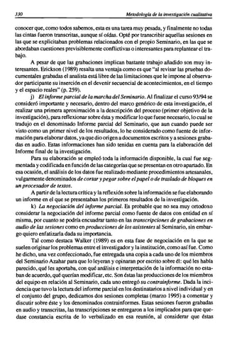 330                                                Metodología de la investigación cualitativa

conocer que, como todos sabemos, esta es una tarea muy pesada, y finalmente no todas
las cintas fueron transcritas, aunque sí oídas. Opté por transcribir aquellas sesiones en
las que se explicitaban problemas relacionados con el propio Seminario, en las que se
abordaban cuestiones previsiblemente conflictivas o interesantes para replantear el tra-
bajo.
       A pesar de que las grabaciones implican bastante trabajo añadido son muy in-
teresantes. Erickson (1989) resalta una ventaja como es que "al revisar las pruebas do-
cumentales grabadas el analista está libre de las limitaciones que le impone al observa-
dor participante su inserción en el devenir secuencial de acontecimientos, en el tiempo
y el espacio reales" (p. 259).
       j) El informe parcial de la marcha del Seminario. Al finalizar el curso 93/94 se
consideró importante y necesario, dentro del marco genérico de esta investigación, el
realizar una primera aproximación a la descripción del proceso (primer objetivo de la
investigación), para reflexionar sobre ésta y modificar lo que fuese necesario, lo cual se
tradujo en el denominado Informe parcial del Seminario, que aun cuando puede ser
visto como un primer nivel de los resultados, lo he considerado como fuente de infor-
mación para elaborar datos, ya que dio origen a documentos escritos y a sesiones graba-
das en audio. Estas informaciones han sido tenidas en cuenta para la elaboración del
Informe final de la investigación.
        Para su elaboración se empleó toda la información disponible, la cual fue seg-
mentada y codificada en función de las categorías que se presentan en otro apartado. En
esa ocasión, el análisis de los datos fue realizado mediante procedimientos artesanales,
vulgarmente denominados de cortar y pegar sobre el papel o de traslado de bloques en
un procesador de textos.
        A partir de la lectura crítica y la reflexión sobre la información se fue elaborando
un informe en el que se presentaban los primeros resultados de la investigación.
        k) La negociación del informe parcial. Es probable que no sea muy ortodoxo
considerar la negociación del informe parcial como fuente de datos con entidad en sí
misma, por cuanto se podría encuadrar tanto en las transcripciones de grabaciones en
audio de las sesiones como en producciones de los asistentes al Seminario, sin embar-
 go quiero enfatizarla dada su importancia.
        Tal como destaca Walker (1989) es en esta fase de negociación en la que se
suelen originar los problemas entre el investigador y la institución, como así fue. Como
he dicho, una vez confeccionado, fue entregada una copia a cada uno de los miembros
del Seminario Azahar para que lo leyeran y opinaran por escrito sobre él: qué les había
 parecido, qué les aportaba, con qué análisis e interpretación de la información no esta-
 ban de acuerdo, qué querían modificar, etc. Son éstas las producciones de los miembros
 del equipo en relación al Seminario, cada uno entregó su contrainforme. Dada la inci-
dencia que tuvo la lectura del informe parcial en los destinatarios a nivel individual y en
 el conjunto del grupo, dedicamos dos sesiones completas (marzo 1995) a comentar y
 discutir sobre éste y los denominados contrainformes. Estas sesiones fueron grabadas
 en audio y transcritas, las transcripciones se entregaron a los implicados para que que-
 dase constancia escrita de lo verbalizado en esa reunión, al considerar que éstas
 