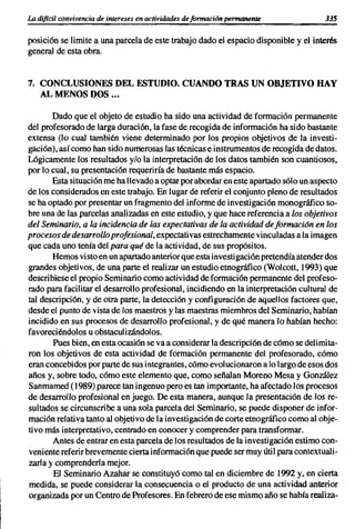 La difícil convivencia de intereses en actividades de formacion permanente            335

posición se limite a una parcela de este trabajo dado el espacio disponible y el interés
general de esta obra.


7. CONCLUSIONES DEL ESTUDIO. CUANDO TRAS UN OBJETIVO HAY
   AL MENOS DOS ...

       Dado que el objeto de estudio ha sido una actividad de formación permanente
del profesorado de larga duración, la fase de recogida de información ha sido bastante
extensa (lo cual también viene determinado por los propios objetivos de la investi-
gación), así como han sido numerosas las técnicas e instrumentos de recogida de datos.
Lógicamente los resultados y/o la interpretación de los datos también son cuantiosos,
por lo cual, su presentación requeriría de bastante más espacio.
       Esta situación me ha llevado a optar por abordar en este apartado sólo un aspecto
de los considerados en este trabajo. En lugar de referir el conjunto pleno de resultados
se ha optado por presentar un fragmento del informe de investigación monográfico so-
bre una de las parcelas analizadas en este estudio, y que hace referencia a los objetivos
del Seminario, a la incidencia de las expectativas de la actividad de formación en los
procesos de desarrollo profesional, expectativas estrechamente vinculadas a la imagen
que cada uno tenía del para qué de la actividad, de sus propósitos.
       Hemos visto en un apartado anterior que esta investigación pretendía atender dos
grandes objetivos, de una parte el realizar un estudio etnográfico (Wolcott, 1993) que
describiese el propio Seminario como actividad de formación permanente del profeso-
rado para facilitar el desarrollo profesional, incidiendo en la interpretación cultural de
tal descripción, y de otra parte, la detección y configuración de aquellos factores que,
desde el punto de vista de los maestros y las maestras miembros del Seminario, habían
incidido en sus procesos de desarrollo profesional, y de qué manera lo habían hecho:
favoreciéndolos u obstaculizándolos.
       Pues bien, en esta ocasión se va a considerar la descripción de cómo se delimita-
ron los objetivos de esta actividad de formación permanente del profesorado, cómo
eran concebidos por parte de sus integrantes, cómo evolucionaron a lo largo de esos dos
años y, sobre todo, cómo este elemento que, como señalan Moreno Mesa y González
Sanmamed (1989) parece tan ingenuo pero es tan importante, ha afectado los procesos
de desarrollo profesional en juego. De esta manera, aunque la presentación de los re-
sultados se circunscribe a una sola parcela del Seminario, se puede disponer de infor-
mación relativa tanto al objetivo de la investigación de corte etnográfico como al obje-
tivo más interpretativo, centrado en conocer y comprender para transformar.
       Antes de entrar en esta parcela de los resultados de la investigación estimo con-
veniente referir brevemente cierta información que puede ser muy útil para contextuali-
zarla y comprenderla mejor.
        El Seminario Azahar se constituyó como tal en diciembre de 1992 y, en cierta
medida, se puede considerar la consecuencia o el producto de una actividad anterior
organizada por un Centro de Profesores. En febrero de ese mismo año se había realiza-
 