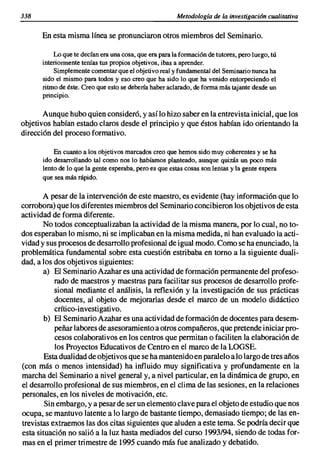 338                                                     Metodología de la investigación cualitativa

      En esta misma línea se pronunciaron otros miembros del Seminario.

          Lo que te decían era una cosa, que era para la formación de tutores, pero luego, tú
      interiormente tenías tus propios objetivos, ibas a aprender.
          Simplemente comentar que el objetivoreaJ y fundamental del Seminario nunca ha
      sido el mismo para todos yeso creo que ha sido lo que ha venido entorpeciendo el
      ritmo de éste. Creo que esto se debería haber aclarado, de forma más tajante desde un
      principio.

       Aunque hubo quien consideró, y así lo hizo saber en la entrevista inicial, que los
objetivos habían estado claros desde el principio y que éstos habían ido orientando la
dirección del proceso formativo.

           En cuanto a los objetivos marcados creo que hemos sido muy coherentes y se ha
       ido desarrollando tal como nos lo habíamos planteado, aunque quizás un poco más
       lento de lo que la gente esperaba. pero es que estas cosas son lentas y la gente espera
       que sea más rápido.

       A pesar de la intervención de este maestro, es evidente (hay información que lo
corrobora) que los diferentes miembros del Seminario concibieron los objetivos de esta
actividad de forma diferente.
       No todos conceptual izaban la actividad de la misma manera, por lo cual, no to-
dos esperaban lo mismo, ni se implicaban en la misma medida, ni han evaluado laacti-
vidad y sus procesos de desarrollo profesional de igual modo. Como se ha enunciado, la
problemática fundamental sobre esta cuestión estribaba en tomo a la siguiente duali-
dad, a los dos objetivos siguientes:
       a) El Seminario Azahar es una actividad de formación permanente del profeso-
           rado de maestros y maestras para facilitar sus procesos de desarrollo profe-
           sional mediante el análisis, la reflexión y la investigación de sus prácticas
           docentes, al objeto de mejorarlas desde el marco de un modelo didáctico
           crítico-investigativo.
        b) El Seminario Azahar es una actividad de formación de docentes para desem-
           peñar labores de asesoramiento a otros compañeros, que pretende iniciar pro-
           cesos colaborativos en los centros que permitan o faciliten la elaboración de
           los Proyectos Educativos de Centro en el marco de la LOGSE.
        Esta dualidad de objetivos que se ha mantenido en paralelo a lo largo de tres años
(con más o menos intensidad) ha influido muy significativa y profundamente en la
marcha del Seminario a nivel general y, a nivel particular, en la dinámica de grupo, en
el desarrollo profesional de sus miembros, en el clima de las sesiones, en la relaciones
personales, en los niveles de motivación, etc.
        Sin embargo, y a pesar de ser un elemento clave para el objeto de estudio que nos
ocupa, se mantuvo latente a lo largo de bastante tiempo, demasiado tiempo; de las en-
trevistas extraemos las dos citas siguientes que aluden a este tema. Se podría decir que
esta situación no salió a la luz hasta mediados del curso 1993/94, siendo de todas for-
mas en el primer trimestre de 1995 cuando más fue analizado y debatido.
 