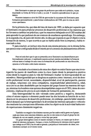 342                                                      Metodología de la investigación cualitativa

          Este Seminario es para que un grupo de profesores que están en la práctica, vayan
      mejorando su forma de llevar el aula y ya está. Y nosotros aprenderemos lo que po-
      damos.
          Nosotros tratarnos a nivel de CES de aprovechar la coyuntura del Seminario para
      formamos personalmente y para formar colaboradores del CES, pero la cosa no salió
      como queríamos.

        En la primera cita, que data del mes de marzo de 1995, se daba por supuesto que
el Seminario era para propiciar procesos de desarrollo profesional en las maestras que
les llevasen a cambiar sus prácticas y que los maestros trabajando en el CES estaban ahí
para aprender lo que pudiesen de ese contexto de enseñanza-aprendizaje. Sin embargo,
en la segunda cita, de junio del mismo año, la idea que exponía es que el objetivo era la
formación de tutores, lo que ocurría es que no había salido bien la empresa y había re-
nunciado a ésta.
        y para concluir, se incluye otra cita de esta misma persona yen la misma fecha,
que parece estar configurada desde el interés por el consenso de planteamientos diferen-
tes.

           Para mí está claro que lo que se pretendía con el Seminario era desarrollamos pro-
       fesionalmente cada uno, ir cambiando nuestra actitud, nuestra mentalidad, la forma de
       enfocar tanto el trabajo de aula como la formación del profesorado en otra dirección,
       opuesta a la llevada a cabo hasta entonces.

       Muy vinculado a la existencia de estos dos objetivos está el factor que esta inves-
tigación ha puesto de manifiesto como la clave (tanto desde la perspectiva positiva
como desde la negativa) para la vida del Seminario Azahar: la heterogeneidad de sus
miembros. Heterogeneidad que se desglosa en aspectos como: intereses, nivel de desa-
rrollo profesional inicial, necesidades, disponibilidad, nivel de participación, puestos
de trabajo, relaciones con otros compañeros, responsabilidad administrativa, edad,
sexo (no es un dato desdeñable que las mujeres del grupo fuesen las maestras del equi-
po, mientras los hombres eran quienes desempeñaban cargos en el CES), áreas de cono-
cimiento, implicación previa en actividades de formación permanente, etc.
       Esta heterogeneidad ha sido valorada como positiva y negativa, destacando
cómo el mismo aspecto o elemento puede tener las dos lecturas en función de su inci-
dencia en los procesos de desarrollo profesional, sin embargo, parecía haber unanimi-
dad al destacar que la heterogeneidad o la diversidad de intereses apoyados o vehicula-
dos mediante las concepciones diferentes sobre los objetivos de la actividad había teni-
do repercusiones claramente negativas.

           También veo negativo las distintas razones por las cuales está la gente en el grupo,
       cada uno tiene unos intereses distintos, que ése es otro tema en el que el grupo ha ido
       fallando de vez en cuando, porque a veces hay que parar.
            Un grupo heterogéneo como el nuestro siempre es bueno, en cuanto que la diver-
       sidad de intereses enriquece. Aunque, a veces, la diferencia de intereses entre la gente
       que trabaja en el CES y las de aula es grande y perjudica el intercambio de ideas, cen-
       trándonos siempre en el mismo tema.
 