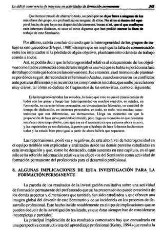 La dificil convivencia de intereses en actividades dejrmlfm:i611 perMfIIt/I!IfIe

            Que hemos tratado de abarcarlo todo, un poco por no dejar fuaa a JIiD&-o- 1m
        miembros del grupo, sin profundizar en ninguno de ellos. No 16 yo si dcabo dI:l fllJlIi-
        po el hecho de que haya esa disparidad de intereses, bueno sí 16, que d que c:uaftuym
        esos intereses distintos, ni unos ni otros digamos que han podido marear la línea de
        trabajo de este Seminario.

       Por último, cabría concluir diciendo que la heterogeneidad de los grupos de tra-
bajo es enriquecedora (Bleger, 1980) siempre que no implique la falta de comunicación
entre los implicados ni la pérdida de algún objetivo, planteamiento o ámbito de trabajo
común a todos.
       Así, se podría decir que la heterogeneidad relativa al solapamiento de los objeti-
vos comentados comenzó a considerarse negativa una vez que se había superado una fase
de trabajocomún que todos creían conveniente, fue entonces, en el momento de plantear-
se por dónde seguir, de reconducir el Seminario Azahar,cuando se crearon los conflictos
ante posturas diferentes y se recurrió a los compromisos iniciales, que nadie parecía tener
muy claros, tal como se deduce de fragmentos de las entrevistas, como el siguiente:

             Es heterogéneo en todos los sentidos, lo único que creo es que el tronco común de
        todos son las ganas y luego hay heterogeneidad en muchos sentidos, en edades, en
        formación, en características personales, en circunstancias laborales, en cantidad de
        tiempo de dedicación, en intereses personales, en todo, en todo, veo muchas carac-
        terísticas que nos diferencian, no eternamente. Llega un momento en que la
        preparación de base sirve para todo el mundo, pero llega un momento en que necesitas
        satisfacer otras inquietudes, creo que ese es el momento en que estamos ahora mismo,
        y las inquietudes ya son distintas, digamos que el trabajo de base lo hemos hecho entre
        todos y ha estado bien pero igual a partir de ahora habría que separarse.

       Las repercusiones, positivas y negativas, de este alto nivel de heterogeneidad en
el equipo también son explicadas y analizadas desde las demás parcelas estudiadas en
esta investigación y que, como he destacado, están ausentes en este capítulo, en el que
sólo se ha referido información relativa a los objetivos del Seminario como actividad de
formación permanente del profesorado para el desarrollo profesional.

8. ALGUNAS IMPLICACIONES DE ESTA INVESTIGACIÓN PARA LA
   FORMACIÓN PERMANENTE                            .

       La parcela de los resultados de la investigación cualitativa sobre una actividad
de formación permanente del profesorado que se ha presentado no puede prescindir de
los demás aspectos y dimensiones que también han sido estudiados y que ofrecen una
imagen global del devenir de este Seminario y de su incidencia en los procesos de de-
sarrollo profesional. Este hecho incide notablemente en el tipo de implicaciones que se
pueden deducir de la investigación realizada, ya que éstas siempre han de considerarse
incompletas y parciales.
       La principal implicación de los resultados comentados hay que encuadrarla en
una perspectiva constructivista del aprendizaje profesional (Keiny, 1994) que resalta la
 