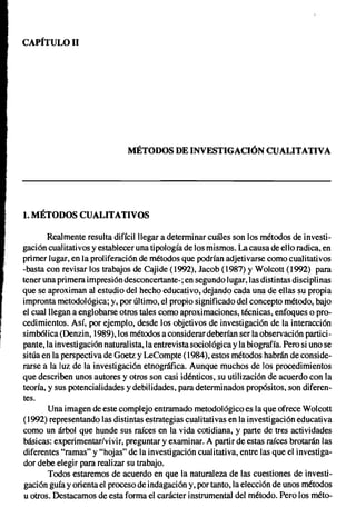 CAPfTULOIl




                               MÉTODOS DE INVESTIGACIÓN CUALITATIVA




1. MÉTODOS CUALITATIVOS

        Realmente resulta difícil llegar a determinar cuáles son los métodos de investi-
gación cualitativos y establecer una tipología de los mismos. La causa de ello radica, en
primer lugar, en la proliferación de métodos que podrían adjetivarse como cualitativos
-basta con revisar los trabajos de Cajide (1992), Jacob (1987) y Wolcott (1992) para
tener una primera impresión desconcertante-; en segundo lugar, las distintas disciplinas
que se aproximan al estudio del hecho educativo, dejando cada una de ellas su propia
impronta metodológica; y, por último, el propio significado del concepto método, bajo
el cual llegan a englobarse otros tales como aproximaciones, técnicas, enfoques o pro-
cedimientos. Así, por ejemplo, desde los objetivos de investigación de la interacción
simbólica (Denzin, 1989), los métodos a considerar deberían ser la observación partici-
pante, la investigación naturalista, la entrevista sociológica y la biografía. Pero si uno se
sitúa en la perspecti va de Goetz y LeCompte (1984), estos métodos habrán de conside-
rarse a la luz de la investigación etnográfica. Aunque muchos de los procedimientos
que describen unos autores y otros son casi idénticos, su utilización de acuerdo con la
teoría, y sus potencialidades y debilidades, para determinados propósitos, son diferen-
tes.
        Una imagen de este complejo entramado metodológico es la que ofrece Wolcott
(1992) representando las distintas estrategias cualitativas en la investigación educativa
como un árbol que hunde sus raíces en la vida cotidiana, y parte de tres actividades
básicas: experimentar/vivir, preguntar y examinar. A partir de estas raíces brotarán las
diferentes "ramas" y "hojas" de la investigación cualitativa, entre las que el investiga-
dor debe elegir para realizar su trabajo.
        Todos estaremos de acuerdo en que la naturaleza de las cuestiones de investi-
gación guía y orienta el proceso de indagación y, por tanto, la elección de unos métodos
u otros. Destacamos de esta forma el carácter instrumental del método. Pero los méto-
 
