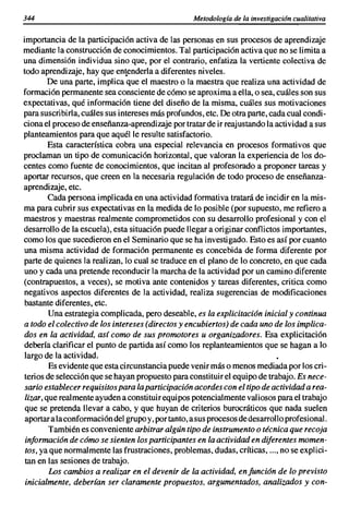 344                                                Metodología de la investigación cualitativa

importancia de la participación activa de las personas en sus procesos de aprendizaje
mediante la construcción de conocimientos. Tal participación activa que no se limita a
una dimensión individua sino que, por el contrario, enfatiza la vertiente colectiva de
todo aprendizaje, hay que entenderla a diferentes niveles.
        De una parte, implica que el maestro o la maestra que realiza una actividad de
formación permanente sea consciente de cómo se aproxima a ella, o sea, cuáles son sus
expectativas, qué información tiene del diseño de la misma, cuáles sus motivaciones
para suscri birla, cuáles sus intereses más profundos, etc. De otra parte, cada cual condi-
ciona el proceso de enseñanza-aprendizaje por tratar de ir reajustando la actividad a sus
planteamientos para que aquél le resulte satisfactorio.
        Esta característica cobra una especial relevancia en procesos formativos que
proclaman un tipo de comunicación horizontal, que valoran la experiencia de los do-
centes como fuente de conocimientos, que incitan al profesorado a proponer tareas y
aportar recursos, que creen en la necesaria regulación de todo proceso de enseñanza-
aprendizaje, etc.
        Cada persona implicada en una actividad formativa tratará de incidir en la mis-
ma para cubrir sus expectativas en la medida de lo posible (por supuesto, me refiero a
maestros y maestras realmente comprometidos con su desarrollo profesional y con el
desarrollo de la escuela), esta situación puede llegar a originar conflictos importantes,
como los que sucedieron en el Seminario que se ha investigado. Esto es así por cuanto
una misma actividad de formación permanente es concebida de forma diferente por
parte de quienes la realizan, lo cual se traduce en el plano de lo concreto, en que cada
uno y cada una pretende reconducir la marcha de la actividad por un camino diferente
(contrapuestos, a veces), se motiva ante contenidos y tareas diferentes, critica como
negativos aspectos diferentes de la actividad, realiza sugerencias de modificaciones
bastante diferentes, etc.
        Una estrategia complicada, pero deseable, es la explicitación inicial y continua
a todo el colectivo de los intereses (directos y encubiertos) de cada uno de los implica-
dos en la actividad, así como de sus promotores u organizadores. Esa explicitación
debería clarificar el punto de partida así como los replanteamientos que se hagan a lo
largo de la actividad.
        Es evidente que esta circunstancia puede venir más o menos mediada por los cri-
terios de selección que se hayan propuesto para constituir el equipo de trabajo. Es nece-
sario establecer requisitos para la participación acordes con el tipo de actividad a rea-
lizar, que realmente ayuden a constituir equipos potencialmente valiosos para el trabajo
que se pretenda llevar a cabo, y que huyan de criterios burocráticos que nada suelen
aportar a la conformación del grupo y, por tanto, a sus procesos de desarrollo profesional.
        También es conveniente arbitrar algún tipo de instrumento o técnica que recoja
 información de cómo se sienten los participantes en la actividad en diferentes momen-
 tos, ya que normalmente las frustraciones, problemas, dudas, críticas, ..., no se explici-
 tan en las sesiones de trabajo.
         Los cambios a realizar en el devenir de la actividad, en función de lo previsto
 inicialmente. deberían ser claramente propuestos. argumentados, analizados y con-
 
