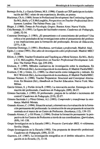 346                                              Metodología de la investigacián cualitativa

Bermejo Á vila, J. y García Gómez, M.S. (1996). Cuando un CEP participa en la elabo-
       ración del PEC: relato de una experiencia. Bordón, en prensa.
Blackman, Ch.A. (1989). Issues in Professional Development: the Continuing Agenda.
       En M.L.Holly y C.S.McLoughlin, Perspectives on Teacher Professional Deve-
       lopment. Londres: The Falmer Press. (pp. 1-15).
Bleger, J. (1980). Temas de Psicología. Grupos. Buenos Aires: Nueva Visión.
Cela Bermejo, D. (1995). La figura del facilitador externo. Cuadernos de Pedagogía,
       (240),52-54.
Contreras Domingo, J. (1985). ¿El pensamiento o el conocimiento del profesor? Una
       crítica a los postulados de las investigaciones sobre el pensamiento del profesor
       y sus implicaciones para la formación del profesorado. Revista de Educación,
       (277),5-28.
Contreras Domingo, J. (1991). Enseñanza, currículum y profesorado. Madrid: Akal.
Egido, 1. y otras (1993). Diez años de investigación sobre profesorado. Madrid: MECI
       CIDE.
Elliott,J. (1989). Teacher Evaluation and Teaching as a Moral Science. En M.L. Holly
       y C.S. McLoughlin, Perspectives on Teacher Professional Development. Lon-
       dres: The Falmer Press. (pp. 239-258).
Erickson, F. (1989). Métodos cualitativos de investigación sobre la enseñanza. En
       M.C.Wittrock (Ed.), La investigación de la enseñanza, 1/. Madrid: PaidóslMEC.
Evertson, C.M. y Green, J.L. (1989). La observación como indagación y método. En
       M.C.Wittrock (Ed.), La investigación de la enseñanza, 1/. Madrid: PaidóslMEC.
Feiman-Nemser, S. (1990). Teacher Preparation: Structural and Conceptual Alterna-
       tives. En Houston (Ed.), Handbook on Teacher Education. Nueva York: Mac-
       Millan.
García Gómez, S. y Porlán Ariza R. (1992). La renovación escolar. Estrategia de for-
       mación del profesorado. Cuadernos de Pedagogía, (209), 26-27.
Gimeno Sacristán, J. (1993). El profesorado: ¿mejora de la calidad o incremento del
       control? Cuadernos de Pedagogía, (219), 22-27.
Gimeno Sacristán J. y Pérez Gómez, A.I. (1993). Comprender y transformar la ense-
       ñanza. Madrid: Morata.
Granado Alonso, C. (1994). Situación actual y alternativas a la evaluación de la forma-
       ción permanente del profesorado: la construcción de una propuesta de actuación
       centrada en el marco de un Centro de Profesores. Enseñanza, (12),139-153.
Granado Alonso, C. y Gil Rores, J. (1994). Evaluar la formación permanente: la pers-
        pectiva de los Centros de Profesores a través de sus coordinadores. Qurrículum,
        (8/9),141-158.
Grupo Investigacion en la Escuela (1991). Proyecto Curricular IRES. 4 volúmenes.
        Sevilla: Díada.
Grupo Investigacion en la Escuela (1992). Una propuesta de desarrollo profesional.
        Cuadernos de Pedagogía, (209), 22-25.
Guerrero, J.F. (1987). La investigación etnográfica en el ámbito educativo. Investi-
        gación en la Escuela, (3),13-18.
 