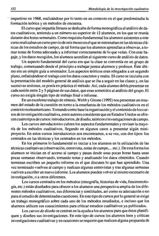 352                                                Metodología de la investigación cualitativa

impartirse en 1968, realizándose por lo tanto en un contexto en el que predominaba la
formación teórica y en métodos de encuesta.
        El curso que impartía Strauss se dedicaba de forma monográfica al análisis de da-
tos cualitativos, teniendo a un número no superior de 12 alumnos, en los que se reunía
durante dos horas semanales. Como requisito fundamental los alumnos asistentes a este
curso realizaban un curso previo de seis meses en el que se entrenaban en las técnicas clá-
sicas de los estudios de campo, de tal forma que los alumnos aprendían a observar, a to-
mar notas de forma adecuada y a informar correctamente de lo que veían. Con este ba-
gaje, y los datos recogidos, los alumnos accedían al siguiente curso de análisis de datos.
        Un aspecto fundamental del curso era que la clase se convertía en un grupo de
trabajo, comenzando desde el principio a trabajar juntos alumnos y profesor. Éste últi-
mo era un simple guía u orientador. Los aspectos teóricos eran relegados a un segundo
plano, enfatizándose el trabajo con los datos concretos y reales. El curso se iniciaba con
la presentación del modelo general de análisis que se iba a seguir en las clases y, en las
sucesivas sesiones, se ponía en práctica el método. Así, cada alumno debía presentar en
cada sesión entre 2 y 5 páginas de sus datos, que eran sometidos al análisis del grupo. El
curso no exigía ningún tipo de trabajo final o informe.
        En un excelente trabajo de síntesis, Webb y Glesne (1992) nos presentan un resu-
men del estado de la cuestión en torno a la enseñanza de los métodos cualitativos en el
contexto norteamericano. Tomando como base la organización y el contenido delos cur-
sos de investigación cualitativa, estos autores consideran que en Estados Unidos se ofre-
cen cuatro tipos de cursos: introductorios, de diseño, teóricos ei nvestigacionesdecampo.
        Los cursos introductorios cubren los aspectos fundamentales y revisan la mayo-
ría de los métodos cualitativos, llegando en algunos casos a presentar algún mini-
proyecto. En estos cursos introductorios nos encontramos, a su vez, con dos tipos: los
centrados en las técnicas y los centrados en los métodos.
        En los primeros lo fundamental es iniciar a los alumnos en la utilización de las
técnicas cualitativas (observación, entrevista, notas de campo,... etc.). De esta forma los
alumnos se inician en el acceso al campo y pasan desde unas pocas horas hasta unas
pocas semanas observando, tomando notas y analizando los datos obtenidos. Cuando
terminan escriben un pequeño informe en el que discuten lo que han aprendido. Una
vez terminado vuelven al campo y realizan algunas entrevistas y tras algunas semanas
vuelven a escribir un nuevo informe. Los alumnos pueden volver al mismo escenario de
investigación, o a otros diferentes.
        Los cursos centrados en los métodos (etnografía, historias de vida, fenomenolo-
gía, etc.) están diseñados para ofrecer a los alumnos una perspectiva amplia de los dife-
rentes métodos cualitativos, sus diferencias y similitudes, así como su adecuación o no
para el estudio de determinadas cuestiones. En este tipo de cursos parlo general se exige
 un trabajo monográfico sobre cada uno de los métodos estudiados, e incluso que los
alumnos utilicen sus conocimientos para criticar estudios cualitativos ya publicados.
        Los cursos de diseño se centran en la ayuda a los alumnos para que éstos planifi-
quen y diseñen sus investigaciones. En este tipo de cursos los alumnos leen y critican
 investigaciones cualitativas y en ocasiones se requiere que realicen alguna propuesta de
 