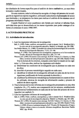 Apéndice                                                                                       355

dar diseñados de forma específica para el análisis de datos cualitativos, ya sean éstos
textuales o audiovisuales.
       En este contexto, toda la información recogida a lo largo del proceso de investi-
gaci6n se registró en soporte magnético, utilizando cada alumno el procesador de tex.tos
que dominaba, y se prepararon los datos para realizar el análisis de los mismos con el
programa informático Nudist.
       Cuando finaliz6 el curso académico aún faltaba por realizar el informe final,
actividad ésta que se desarrollaría en los meses siguientes para poder entregar el in-
forme al comenzar el curso 1996/1997.

3. ACTIVIDADES PRÁCTICAS

3.1. Actividades de introducción

        1. Leer los siguientes informes de investigación:
           Ball, S. (1995). Poder, conflicto, micropolítica ¡y todo lo demás!. En G. Waldford (Ed.),
                    La otra cara de la investigación educativa. Madrid: La Muralla. (pp. 201-228).
           San Fabián Maroto, J.L. (1989). Un modelo de evaluación fenomenológica de la escuela.
                    Revista de Investigación Educativa, 7 (13),131-146.
           Santiago, P. (1992). Una experiencia de investigación cooperativa en la Universidad de
                    Oviedo. Revista de lnvestigaciánEducativa, (20), 131-149.
           Wolcott, H.F. (1993). El maestro como enemigo. En H.M. Velasco, EJ. García y A. Díaz
                    (Eds.), Lecturasdeantropología para educadores. (pp. 243-258). Madrid: Trotta.
               Tras la lectura de los mismos, tomando como base lo tratado en los capí-
           tulos 1 y 2 de esta obra, realizar las siguientes actividades:
           a) Determinar las cuestiones de investigaci6n que se plantean en cada uno
               de ellos;
           b) describir el proceso metodológico seguido en cada caso;
           e) identificar el método de investigación utilizado en cada una de las inves-
               tigaciones justificando de forma razonada la elección; y
           d) establecer las diferencias metodológicas fundamentales en cuanto al dise-
               ño utilizado, técnicas de recogida de informaci6n usadas y proceso de
               análisis de datos seguido.
        2. Tras la lectura de los dos informes de investigación presentados en esta obra
           (capítulos 16 y 17), realice una comparación de los mismos, estableciendo
           las diferencias fundamentales en cada una de las fases del proceso de inves-
           tigación (ver capítulo 3).
        3. Leer los siguientes informes de investigaci6n:
           Ball, S. (1995). Poder, conflicto, micropolítica ¡y todo lo demás! En G. Waldford (Ed.),
                    La otra cara de la investigación educativa. Madrid: La Muralla. (pp. 201-228).
           Wolcott, RE (1993). El maestro como enemigo. En H.M. Velasco, EJ. García y A. Díaz
                    (Eds.), Lecturas deantropologíapara educadores. (pp, 243-258). Madrid: Trotta.
           Stanley,J. (1995). El sexo y la alumna tranquila. EnP. Woodsy M. Hammersley (Comp.),
                    Género, cultura y etnia en la escuela. Informes etnográficos. Barcelona: Paidós-
                    MEC. (pp. 49-64).
 