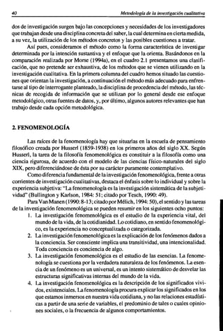 40                                                 Metodología de la investigación cualitativa

dos de investigación surgen bajo las concepciones y necesidades de los investigadores
que trabajan desde una disci plina concreta del saber, la cual determina en cierta medida,
a su vez, la utilización de los métodos concretos y las posibles cuestiones a tratar.
       Así pues, consideramos el método como la forma característica de investigar
determinada por la intención sustantiva y el enfoque que la orienta, Basándonos en la
comparación realizada por Morse (1994a), en el cuadro 2.1 presentamos una clasifi-
cación, que no pretende ser exhaustiva, de los métodos que se vienen utilizando en la
investigación cualitativa. En la primera columna del cuadro hemos situado las cuestio-
nes que orientan la investigación, a continuación el método más adecuado para enfren-
tarse al tipo de interrogante planteado, la disci plina de procedencia del método, las téc-
nicas de recogida de información que se utilizan por lo general desde ese enfoque
metodológico, otras fuentes de datos, y, por último, algunos autores relevantes que han
trabajo desde cada opción metodológica.


2. FENOMENOLOGÍA

       Las raíces de la fenomenología hay que situarlas en la escuela de pensamiento
filosófico creada por Husserl (1859-1938) en los primeros años del siglo XX. Según
Husserl, la tarea de la filosofía fenomenológica es constituir a la filosofía como una
ciencia rigurosa, de acuerdo con el modelo de las ciencias físico-naturales del siglo
XIX, pero diferenciándose de ésta por su carácter puramente contemplativo.
       Como diferencia fundamental de la investigación fenomenológica, frente a otras
corrientes de investigación cualitativas, destaca el énfasis sobre lo individual y sobre la
experiencia subjetiva: "La fenomenología es la investigación sistemática de la subjeti-
vidad" (Bullington y Karlson, 1984: 51; citado por Tesch, 1990: 49).
       Para Van Manen (1990: 8-13; citado por Mélich, 1994: 50), el sentido y las tareas
de la investigación fenomenológica se pueden resumir en los siguientes ocho puntos:
        1. La investigación fenomenológica es el estudio de la experiencia vital, del
           mundo de la vida, de la cotidianidad. Lo cotidiano, en sentido fenomenológi-
           co, es la experiencia no conceptualizada o categorizada.
        2. La investigación fenomenológica es la explicación de los fenómenos dados a
           la conciencia. Ser consciente implica una transitividad, una intencionalidad.
           Toda conciencia es conciencia de algo.
        3. La investigación fenomenológica es el estudio de las esencias. La fenome-
           nología se cuestiona por la verdadera naturaleza de los fenómenos. La esen-
           cia de un fenómeno es un universal, es un intento sistemático de desvelar las
           estructuras significativas internas del mundo de la vida.
        4. La investigación fenomenológica es la descripción de los significados vivi-
           dos, existenciales. La fenomenología procura explicar los significados en los
           que estamos inmersos en nuestra vida cotidiana, y no las relaciones estadísti-
           cas a partir de una serie de variables, el predominio de tales o cuales opinio-
           nes sociales, o la frecuencia de algunos comportamientos.
 