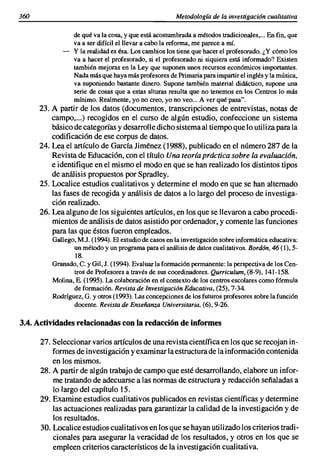 360                                                    Metodología de la investigación cualitativa

                 de qué va la cosa. y que está acostumbrada a métodos tradicionales•... En fin. que
                 va a ser difícil el llevar a cabo la reforma. me parece a mí.
                 y la realidad es ésa. Los cambios los tiene que hacer el profesorado. ¿Y cómo los
                 va a hacer el profesorado. si el profesorado ni siquiera está informado? Existen
                 también mejoras en la Ley que suponen unos recursos económicos importantes.
                 Nada más que haya más profesores de Primaria para impartir el inglés y la música.
                 va suponiendo bastante dinero. Supone también material didáctico. supone una
                 serie de cosas que a estas alturas resulta que no tenemos en los Centros lo más
                 mínimo. Realmente. yo no creo. yo no veo... A ver qué pasa".
      23. A partir de los datos (documentos. transcripciones de entrevistas. notas de
          campo•...) recogidos en el curso de algún estudio. confeccione un sistema
          básico de categorías y desarrolle dicho sistema al tiempo que lo utiliza para la
          codificación de ese corpus de datos.
      24. Lea el artículo de Garcfa Jiménez (1988), publicado en el número 287 de la
          Revista de Educación. con el título Una teoría práctica sobre la evaluación,
          e identifique en el mismo el modo en que se han realizado los distintos tipos
          de análisis propuestos por Spradley.
      25. Localice estudios cualitativos y determine el modo en que se han alternado
          las fases de recogida y análisis de datos a lo largo del proceso de investiga-
          ción realizado.
      26. Lea alguno de los siguientes artículos, en los que se llevaron a cabo procedi-
          mientos de análisis de datos asistido por ordenador, y comente las funciones
          para las que éstos fueron empleados.
          Gallego. M.J. (1994). El estudio de casos en la investigación sobre informática educativa:
                 un método y un programa para el análisis de datos cualitativos. Bordón, 46 (1),5-
                 18.
          Granado, C. y Gil. J. (1994). Evaluar la formación permanente: la perspectiva de los Cen-
                 tros de Profesores a través de sus coordinadores. Qurriculum, (8-9),141-158.
          Molina, E. (1995). La colaboración en el contexto de Jos centros escolares como fórmula
                 de formación. Revista de Investigación Educativa. (25). 7-34.
          Rodríguez, G. y otros (1993). Las concepciones de los futuros profesores sobre la función
                 docente. Revista de Enseñanza Universitaria, (6).9-26.

3.4. Actividades relacionadas con la redacción de infonnes

      27. Seleccionar varios artículos de una revista científica en los que se recojan in-
          formes de investigación y examinar la estructura de la información contenida
          en los mismos.
      28. A partir de algún trabajo de campo que esté desarrollando, elabore un infor-
          me tratando de adecuarse a las normas de estructura y redacción señaladas a
          lo largo del capítulo 15.
      29. Examine estudios cualitativos publicados en revistas científicas y determine
          las actuaciones realizadas para garantizar la calidad de la investigación y de
          los resultados.
      30. Localice estudios cualitativos en los que se hayan utilizado los criterios tradi-
          cionales para asegurar la veracidad de los resultados, y otros en los que se
          empleen criterios característicos de la investigación cualitativa.
 