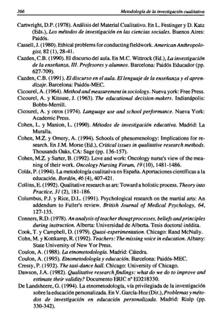 366                                            Metodología de la investigación cualitativa

Cartwright, O.P. (1978). Análisis del Material Cualitativo. En L. Festinger y D, Katz
      (Eds.), Los métodos de investigación en las ciencias sociales. Buenos Aires:
      Paidós.
Cassell, 1. (1980). Ethical problems for conducting fieldwork. American Anthropolo-
      gist, 82 (1), 28-41.
Cazden, C.B. (1990). El discurso del aula. En M.e. Wittrock (Ed.), La investigación
      de la enseñanza, JI/. Profesores y alumnos. Barcelona: Paidós Educador (pp.
      627-709).
Cazden, CB, (1991). El discurso en el aula. El lenguaje de la enseñanza y el apren-
      dizaje. Barcelona: Paidós-MEe.
Cicourel, A. (1964). Method and measurement in sociology. Nueva york: Free Press.
Cicourel, A. y Kitsuse, 1. (1963). The educational decision-makers. Indianápolis:
       Bobbs-Merrill.
Cicourel, A. y otros (1974). Language use and school performance. Nueva York:
       Academic Press.
Cohen, L. y Manion, L. (1990). Métodos de investigación educativa. Madrid: La
       Muralla.
Cohen, M.Z. y Omery, A. (1994). Schools of phenomenology: Implications for re-
       search. En 1.M. Morse (Ed.), Critical issues in qualitative research methods.
       Thousands Oaks, CA: Sage (pp. 136-157).
Cohen, M.Z. y Sarter, B. (1992). Love and work: Oncology nurse's view of the mea-
       ning oftheir work. Oncology Nursing Forum, 19 (10),1481-1486.
Colas, P. (1994). La metodología cualitativa en España. Aportaciones científicas a la
       educación. Bordón, 46 (4), 407-421.
Collins, E. (1992). Qualitative research as art: Toward a holistic process. Theory into
       Practice, 31 (2),181-186.
Columbus, P.l. y Rice, D.L. (1991). Psychological research on the martial arts: An
       addendum to Fuller's review. British Journal of Medical Psychology, 64,
       127-135.
Conners, R.O. (1978). An analysis ofteacher thougtprocesses, beliefs and principies
       during instruction. Alberta: Universidad de Alberta. Tesis doctoral inédita.
Cook, T. y Campbell, D. (1979). Quasi-experimentation. Chicago: Rand McNally.
Cohn, M. y Kottkamp, R. (1992). Teachers: The missing voice in education. Albany:
       State University of New Yor Press.
Coulon, A. (1988). La etnometodología. Madrid: Cátedra.
Coulon, A. (1995). Etnometodología y educación. Barcelona: Paidós-MEe.
Cressy, P. (1932). The taxi-dance hall. Chicago: University of Chicago.
Dawson, 1.A. (1982). Qualitative researchfindings: what do we do to improve and
       estimate their validity? Documento ERIC n" ED218330.
De Landsheere, G. (1994). La etnometodología, vía privilegiada de la investigación
       sobre la educación personalizada. En V. García-Hoz (Dir.), Problemas y méto-
       dos de investigación en educación personalizada. Madrid: Rialp (pp.
       330-342).
 