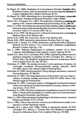 Referencias bibliográficas

De Miguel, M. (1988). Paradigmas de la Investigación Educativa Española. En l.
      Dendal uce (Coord.), Aspectos metodológicos de la investigación edllcativa. n
      Congreso Mundial Vasco. Madrid: Narcea (pp. 60-77).
De Miguel, M. (1989). Metodología de la Investigación Participante y desorrollo
      comunitario. Jornadas de Educación Permanente. Gijón: UNEO.
Denne, J.M. y Thompson, N.L. (1991). The experience of transition to meaning and
      purpose in Iife. Journal ofPhenomenological Psychology, 22 (2),109-133.
Denny, T. (1978). Storytelling and educational understanding, address delibered at
      national meeting ofInternational Reading Association. Houston, Texas. ata-
      do en E.G. Guba e Y.S. Lincoln (1981). Op. cito
Denzin, N. K. (1978). The Research Act: A TheoreticalIntroduction to Sociological
      Methods. Nueva York: McGraw Hill.
Denzin, N.K. (1978). The research acto Nueva York: McGraw Hill.
Denzin, N.K. (1989). Interpretive interactionism. Newbury Park, CA: Sage.
Denzin, N.K. y Lincoln, Y.S. (1994). Introduction: entering the Field of Qualiative
      Research. En N.K. Denzin e Y.S. Lincoln (Eds.), Handbook of Qualitative
      Research. Londres: Sage (pp. 1-18).
Dey, I. (1995). Reducing fragmentation in qualitative research. En U. Kelle,
      Computer-Aided Qualitative Data Analysis. Londres: Sage (pp. 69-79).
Deyhle, D.L.; Hess, G.A. y LeCompte, M.O. (1992). Approaching ethical issues for
      qualitative researchers in education. En M.O. LeCompte, W.L. Millroy y J.
      Preissle (Eds.) The Handbook of Qualitative Research in Education, Nueva
      York: Academic Press, Inc. (pp. 597-641).
Dickelman, N. (1989). The nursing currículum: Lived experiences of students. En
      Curriculum revolution: Reconceptualizing nursing education (NLN
      #15-2280). Nueva York: Natural League for Nursing Press.
Dickelman, N. (1990). Nursing education: Caring, dialogue, and practice. Journal of
      Nursing Education, 29, 300-305.
Dickelman, N. (1991). The emancipatory power ofthe narrative. En Curriculum re-
      volution: Community building and activism (NLN #15-2389). Nueva York:
      Natural League for Nursing Press.
Dickelman, N. (1992). Learning-as-testing: A Heideggerian hermeneutical analysis
      of the Iived experiences of students and teachers in nursing. Advances in Nur-
      sing Science, 14 (3), 72-83.
Donmoyer, R. (1992). Theforms andfunctions ofqualitative research in the United
      States. Comunicación presentada en la reunión anual de la American Educa-
      tional Research Association. San Francisco.
Dukes, S. (1984). Phenomenological methodology in the human sciences. Journal of
      Religion and Health. 23 (3),179-203.
Eco, U. (1993). Cómo se hace una tesis: técnicas y procedimientos de estudio, inves-
      tigación y escritura. Barcelona: Gedisa.
Eisenhart, M.A. y Howe, K.R. (1992). Validity in educational research. En M.O.
      LeCompte, W.L. Millroy y J. Preissle (Eds.) The Handbook of Qualitative
      Research in Education, Nueva York: Academic Press (pp. 543-680).
 