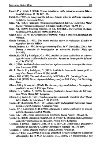 Referencias bibliográficas                                                        369

French, P. y French, J. (1984). Gender imbalances in the primary clasroom. Educa-
        tional Research, 26 (2),127-136.
Fullat, O. (1988). La peregrinación del mal. Estudio sobre la violencia educativa.
        Bellaterra, Barcelona: UAB.
Gage, N.L. (1%3). Paradigms for research on teaching. En N.L. Gage (Ed.), Hand-
        book ofresearch on teaching. Chicago: Rand McNally (pp. 94-141).
Gage, N.L. (1%9). Teaching methods. En R.L. Ebel (Ed.), Encyclopedia of educa-
        tional research. Londres: McMilIan Pub. Co.
Gagne, R.M. (1970). The conditions of learning. Nueva York: Holt, Rineheart and
        Winston.
García Jiménez, E. (1991). Una teoría práctica sobre la evaluación. Estudio et-
        nográfico. Sevilla: MIDO.
García Jiménez, E. (1994). Investigación etnográfica. En V. García Hoz (Dir.), Pro-
        blemas y métodos de investigación en educación. Madrid: Rialp (pp.
        343-375).
García, E.; Gil, J. YRodríguez, G. (1994). Análisis de datos cualitativos en la inves-
        tigación sobre la diferenciaci6n educativa. Revista de Investigación Educati-
        va, (23), 179-213.
Gil, J. (1994). Análisis de datos cualitativos. Aplicaciones a la investigación educa-
        tiva. Barcelona: ppu.
Gil, J.; García, E. y Rodríguez, G. (1995). Análisis de dades en la investigaci6 et-
        nográfica. Temps d'Educació, (14),61-82.
Glaser, B.G. (1978). Theoretical sensitivity, Mili Valley, CA: Sociology Press.
Glaser, B.G. (1992). Basicsofgroundedtheoryanalysis. Mili Valley, CA: Sociology
        Press.
Glaser, B.G. YStrauss, A.L. (1967). The discovery ofgrounded theory: Strategiesfor
        qualitative research. Chicago: Aldine.
Glesne, C. y Peshkin, A. (1992). Becoming Qualitative Researchers. An Introduc-
        tion. White Plains, NY: Longman.
Glesne, C. y Webb, R. (1993). Teaching qualitative research: who does what? Quali-
        tative Studies in Education, 6 (3),253-266.
Goetz, J.P. y LeCompte, M.O. (1984). Ethnography and qualitative design in educa-
        tional research. Orlando: Academic Press.
Goetz, J.P. y LeCompte, M.O. (1988). Etnografía y diseño cualitativo en investi-
        gación educativa. Madrid: Morata.
Gold, R.L. (1958). Roles in sociological fieldwork. Social Forces, (36), 22-31.
Good, T.L. (1982). Classroom research. En M. Sykes y L. Shulman (Eds.), Research
        and policy implications in education. Nueva York: Longman.
Goodson, I. (1989). Teacher's Uves. En B. ABen y J.P. Goetz (Eds.), Qualitative
         Research in Education. Athens: University of Georgia (pp. 150-159).
Goodson, I. (1992). Studying teachers' lives. Londres: Routledge.
Grant, L. y Fine, G.A. (1992). Sociology unleashed: Creative directions in classical
         ethnography. En En M.O. LeCompte, W.L. MilIroy y J. Preissle (Eds.), The
 